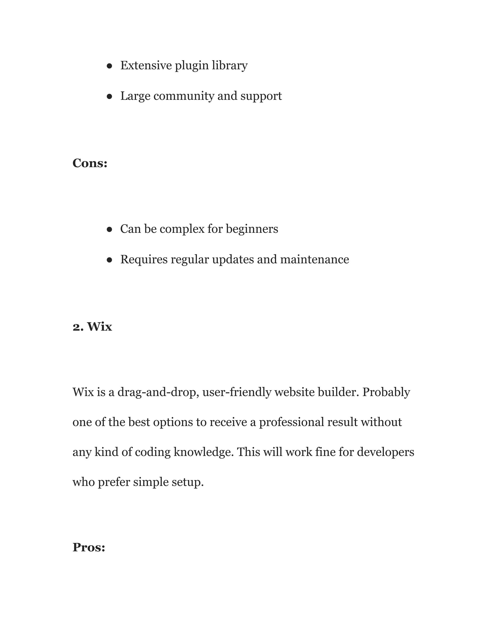 ● Extensive plugin library
● Large community and support
Cons:
● Can be complex for beginners
● Requires regular updates and maintenance
2. Wix
Wix is a drag-and-drop, user-friendly website builder. Probably
one of the best options to receive a professional result without
any kind of coding knowledge. This will work fine for developers
who prefer simple setup.
Pros:
 
