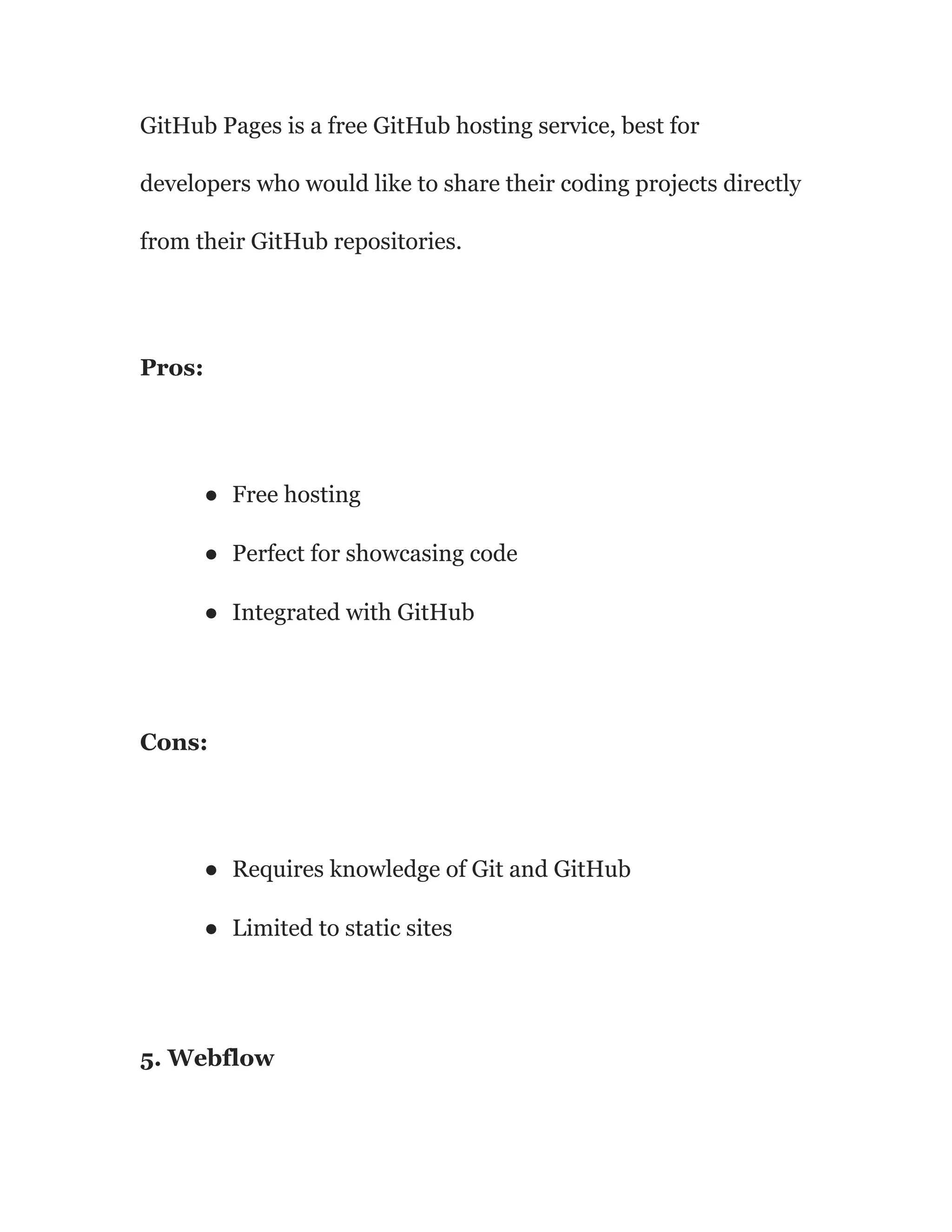 GitHub Pages is a free GitHub hosting service, best for
developers who would like to share their coding projects directly
from their GitHub repositories.
Pros:
● Free hosting
● Perfect for showcasing code
● Integrated with GitHub
Cons:
● Requires knowledge of Git and GitHub
● Limited to static sites
5. Webflow
 
