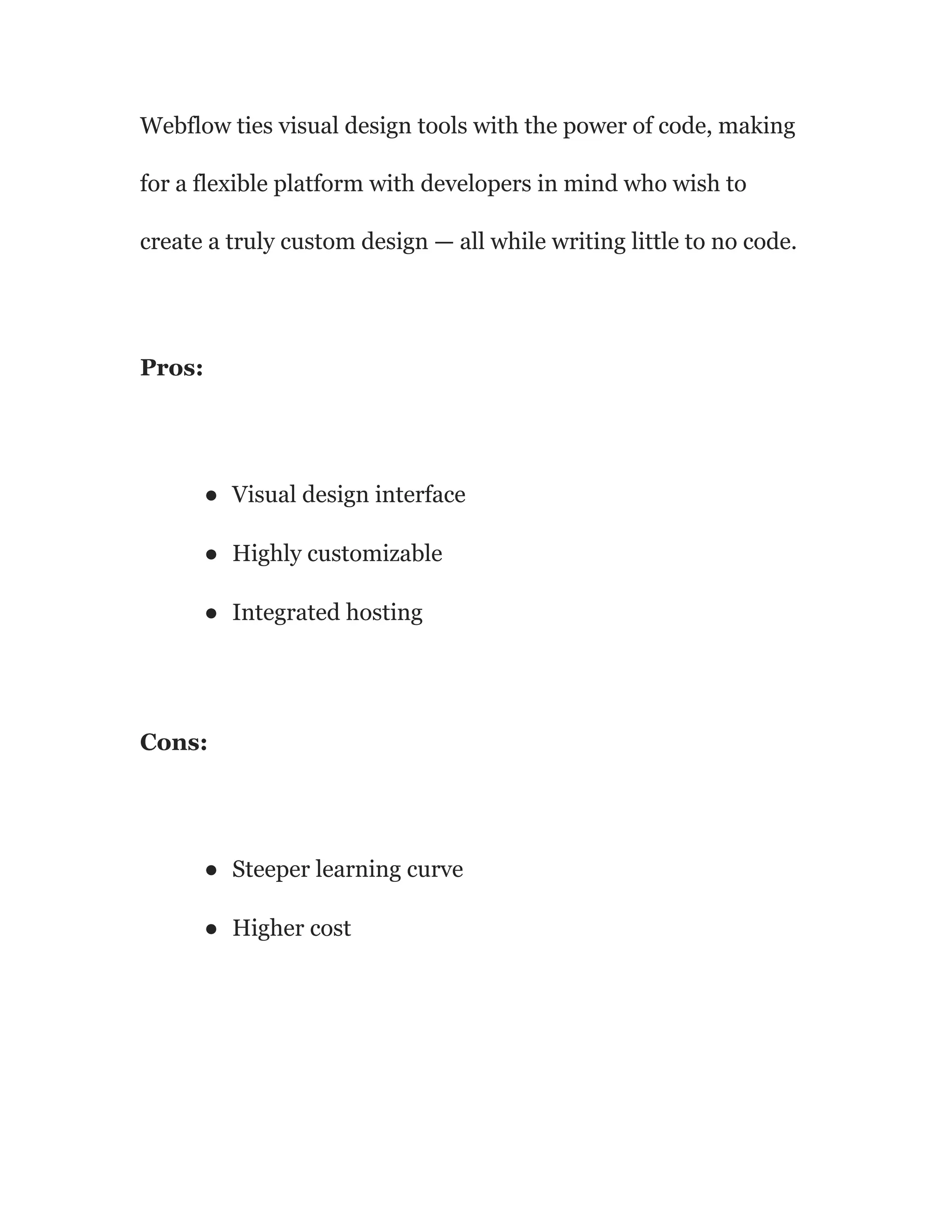 Webflow ties visual design tools with the power of code, making
for a flexible platform with developers in mind who wish to
create a truly custom design — all while writing little to no code.
Pros:
● Visual design interface
● Highly customizable
● Integrated hosting
Cons:
● Steeper learning curve
● Higher cost
 