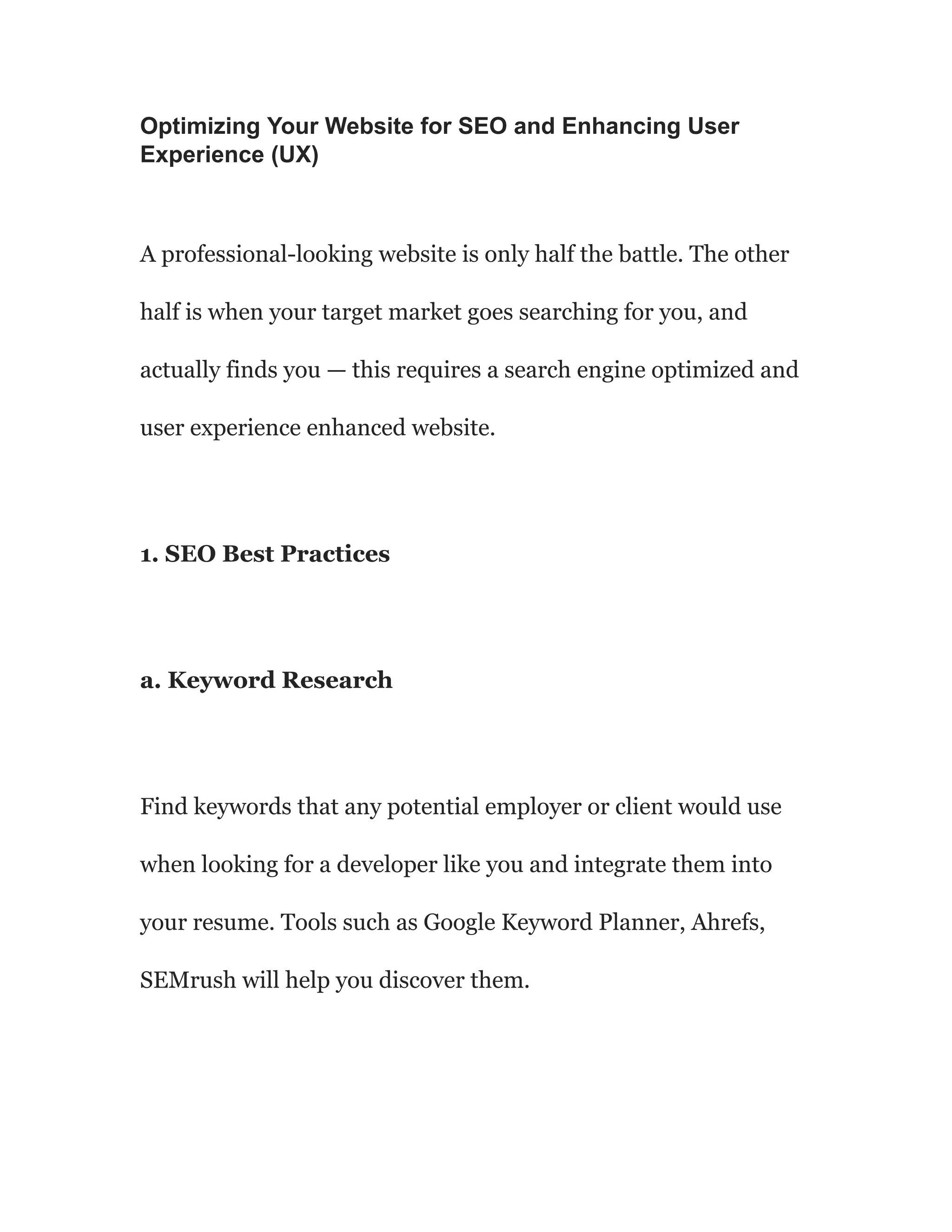 Optimizing Your Website for SEO and Enhancing User
Experience (UX)
A professional-looking website is only half the battle. The other
half is when your target market goes searching for you, and
actually finds you — this requires a search engine optimized and
user experience enhanced website.
1. SEO Best Practices
a. Keyword Research
Find keywords that any potential employer or client would use
when looking for a developer like you and integrate them into
your resume. Tools such as Google Keyword Planner, Ahrefs,
SEMrush will help you discover them.
 
