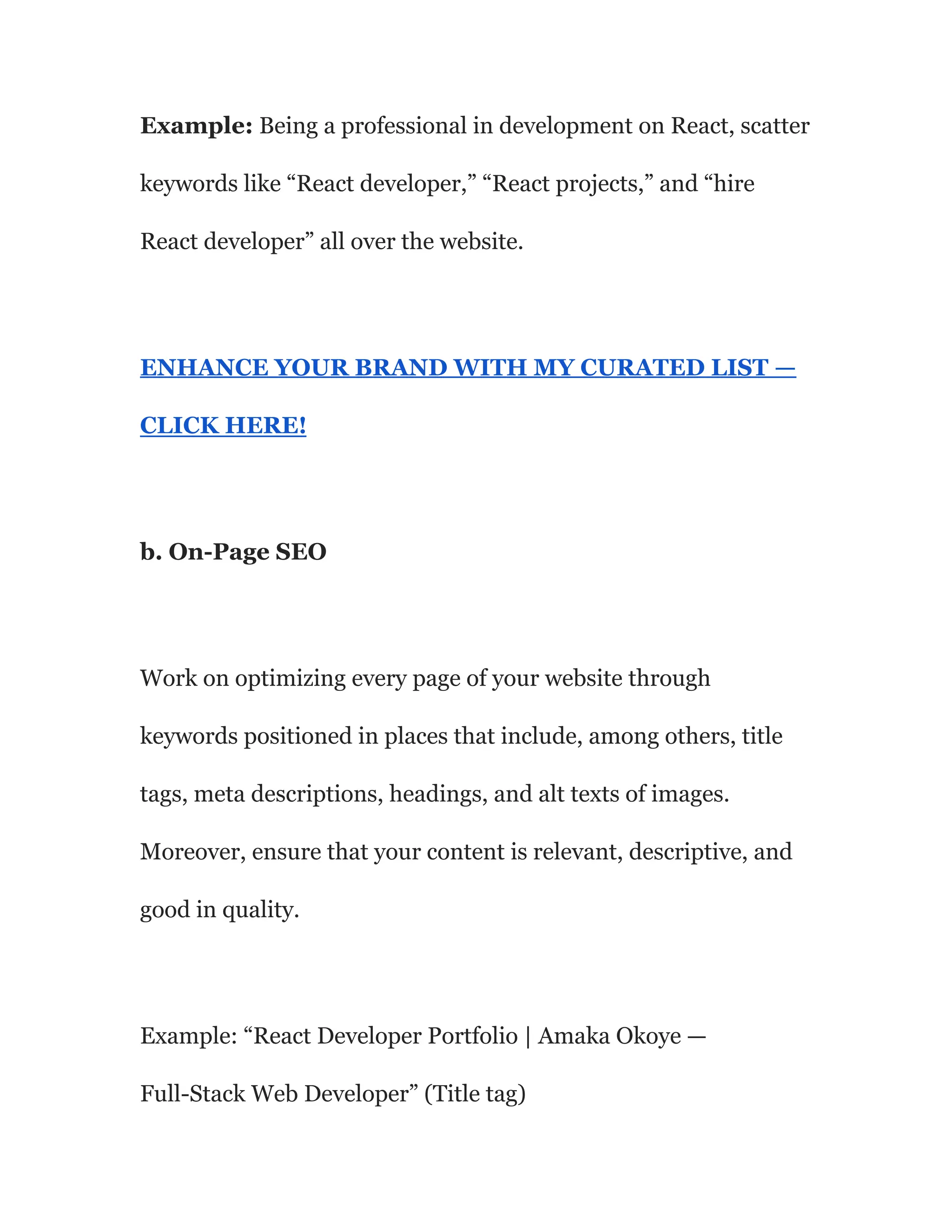 Example: Being a professional in development on React, scatter
keywords like “React developer,” “React projects,” and “hire
React developer” all over the website.
ENHANCE YOUR BRAND WITH MY CURATED LIST —
CLICK HERE!
b. On-Page SEO
Work on optimizing every page of your website through
keywords positioned in places that include, among others, title
tags, meta descriptions, headings, and alt texts of images.
Moreover, ensure that your content is relevant, descriptive, and
good in quality.
Example: “React Developer Portfolio | Amaka Okoye —
Full-Stack Web Developer” (Title tag)
 