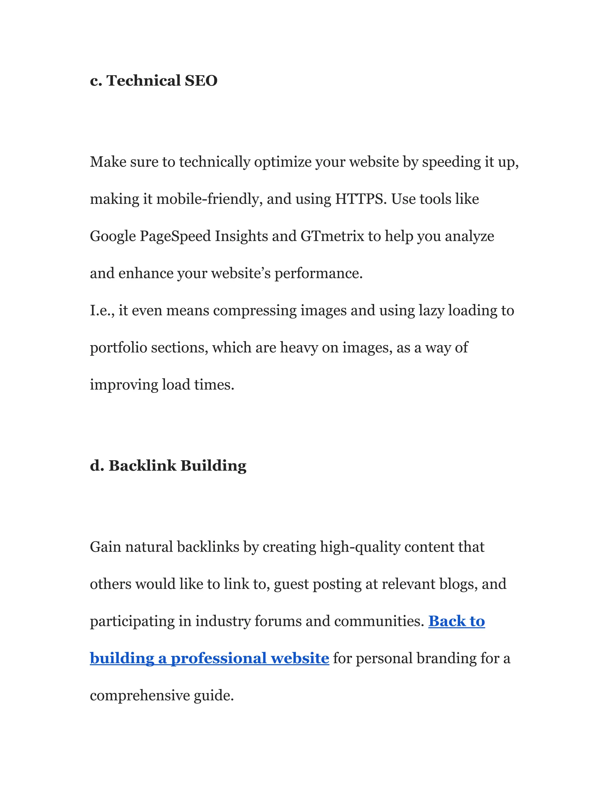 c. Technical SEO
Make sure to technically optimize your website by speeding it up,
making it mobile-friendly, and using HTTPS. Use tools like
Google PageSpeed Insights and GTmetrix to help you analyze
and enhance your website’s performance.
I.e., it even means compressing images and using lazy loading to
portfolio sections, which are heavy on images, as a way of
improving load times.
d. Backlink Building
Gain natural backlinks by creating high-quality content that
others would like to link to, guest posting at relevant blogs, and
participating in industry forums and communities. Back to
building a professional website for personal branding for a
comprehensive guide.
 
