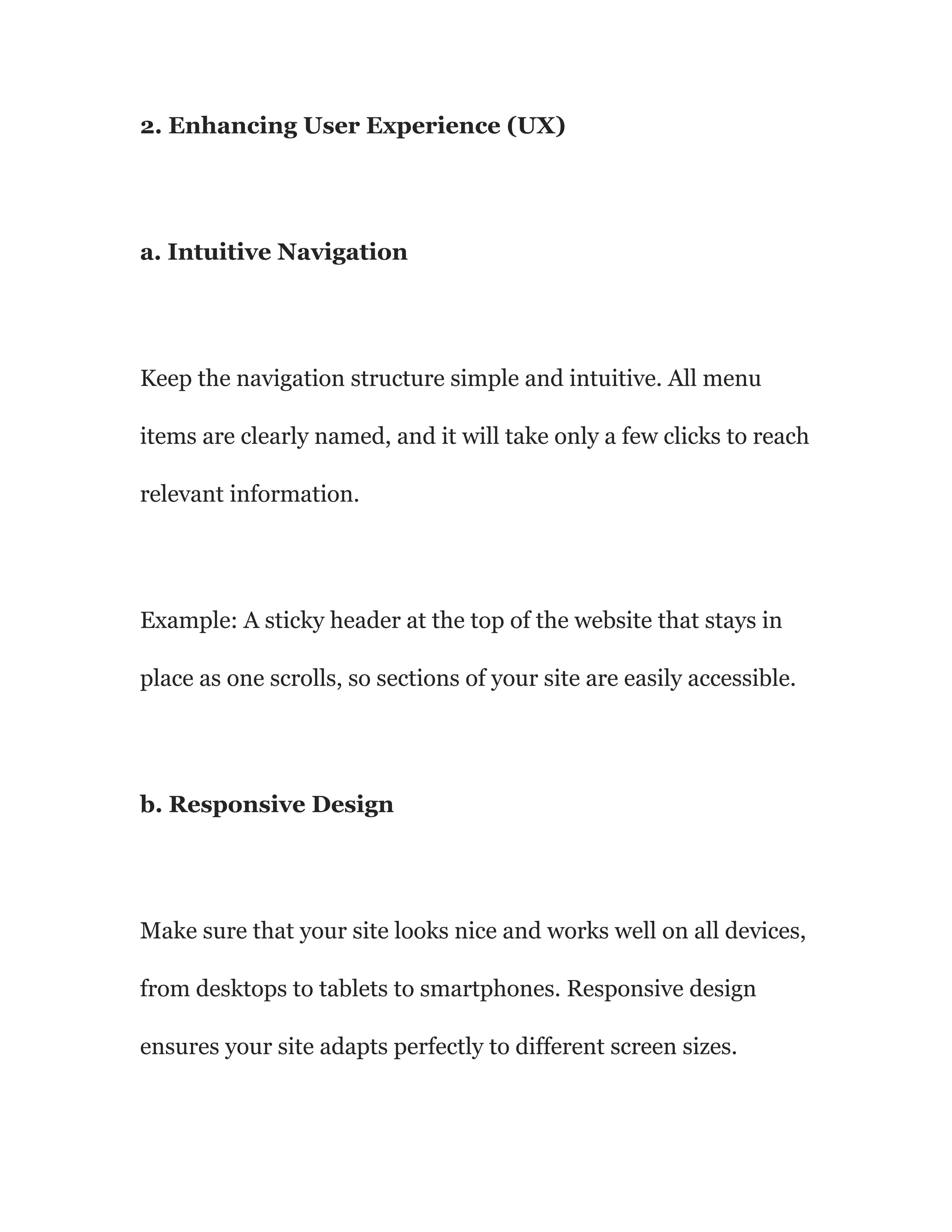 2. Enhancing User Experience (UX)
a. Intuitive Navigation
Keep the navigation structure simple and intuitive. All menu
items are clearly named, and it will take only a few clicks to reach
relevant information.
Example: A sticky header at the top of the website that stays in
place as one scrolls, so sections of your site are easily accessible.
b. Responsive Design
Make sure that your site looks nice and works well on all devices,
from desktops to tablets to smartphones. Responsive design
ensures your site adapts perfectly to different screen sizes.
 
