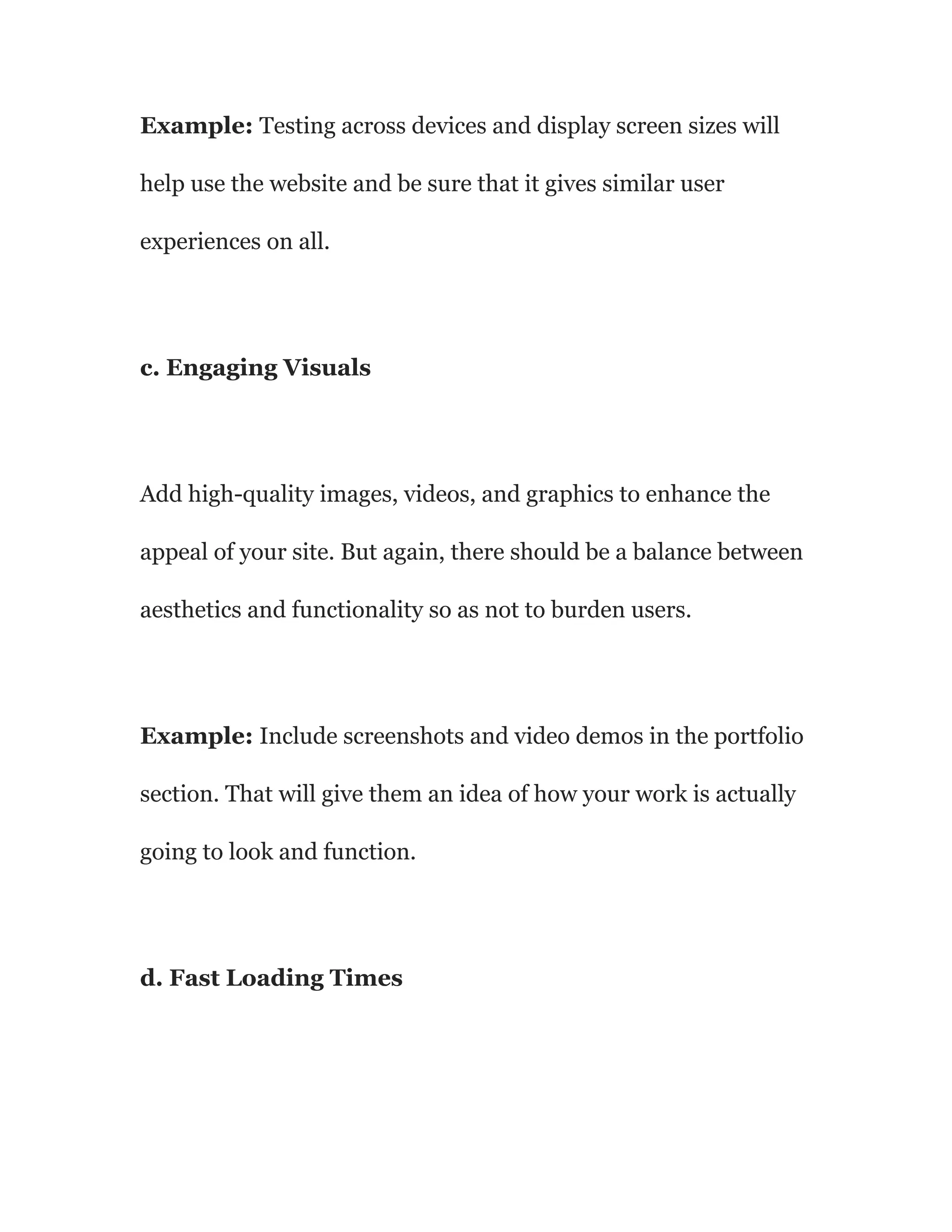 Example: Testing across devices and display screen sizes will
help use the website and be sure that it gives similar user
experiences on all.
c. Engaging Visuals
Add high-quality images, videos, and graphics to enhance the
appeal of your site. But again, there should be a balance between
aesthetics and functionality so as not to burden users.
Example: Include screenshots and video demos in the portfolio
section. That will give them an idea of how your work is actually
going to look and function.
d. Fast Loading Times
 