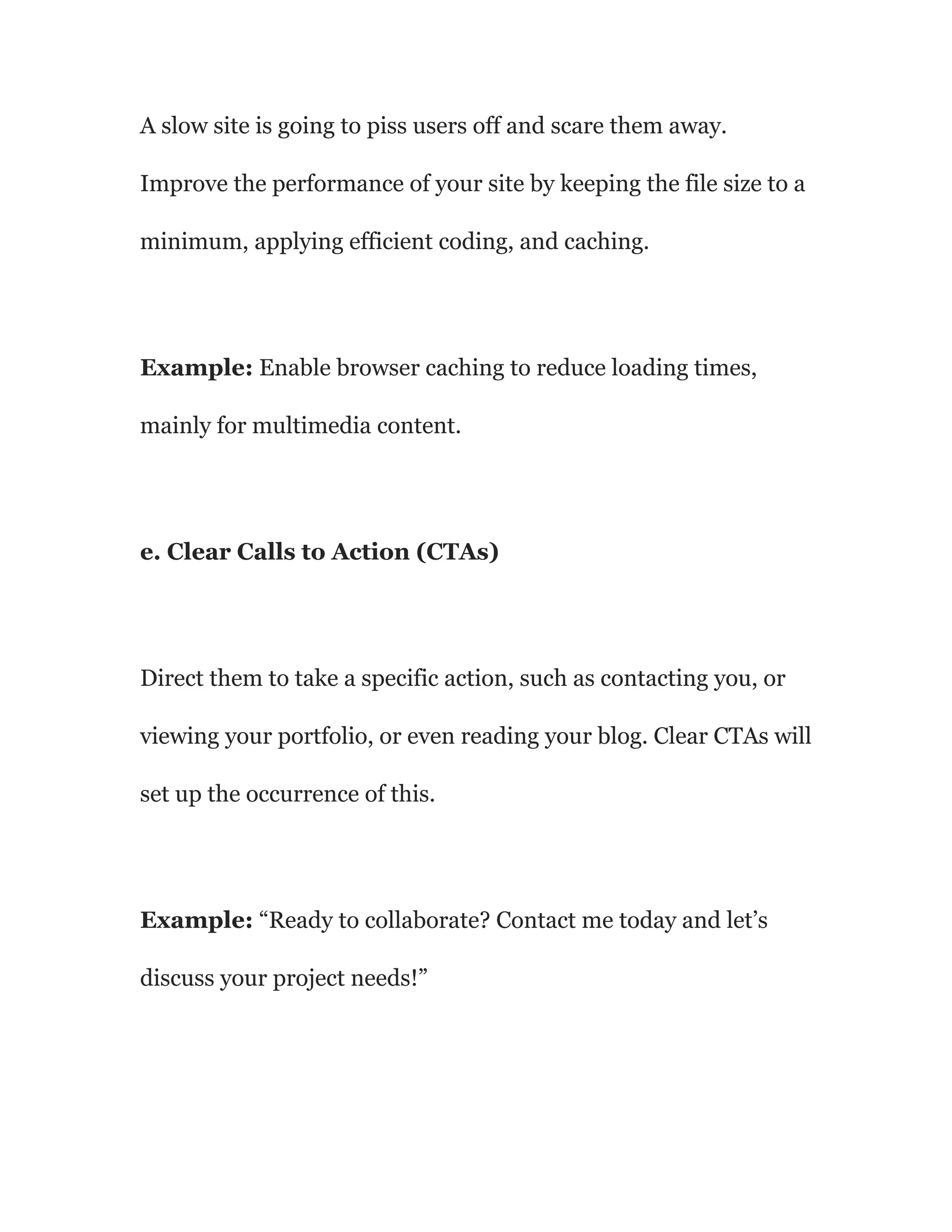 A slow site is going to piss users off and scare them away.
Improve the performance of your site by keeping the file size to a
minimum, applying efficient coding, and caching.
Example: Enable browser caching to reduce loading times,
mainly for multimedia content.
e. Clear Calls to Action (CTAs)
Direct them to take a specific action, such as contacting you, or
viewing your portfolio, or even reading your blog. Clear CTAs will
set up the occurrence of this.
Example: “Ready to collaborate? Contact me today and let’s
discuss your project needs!”
 