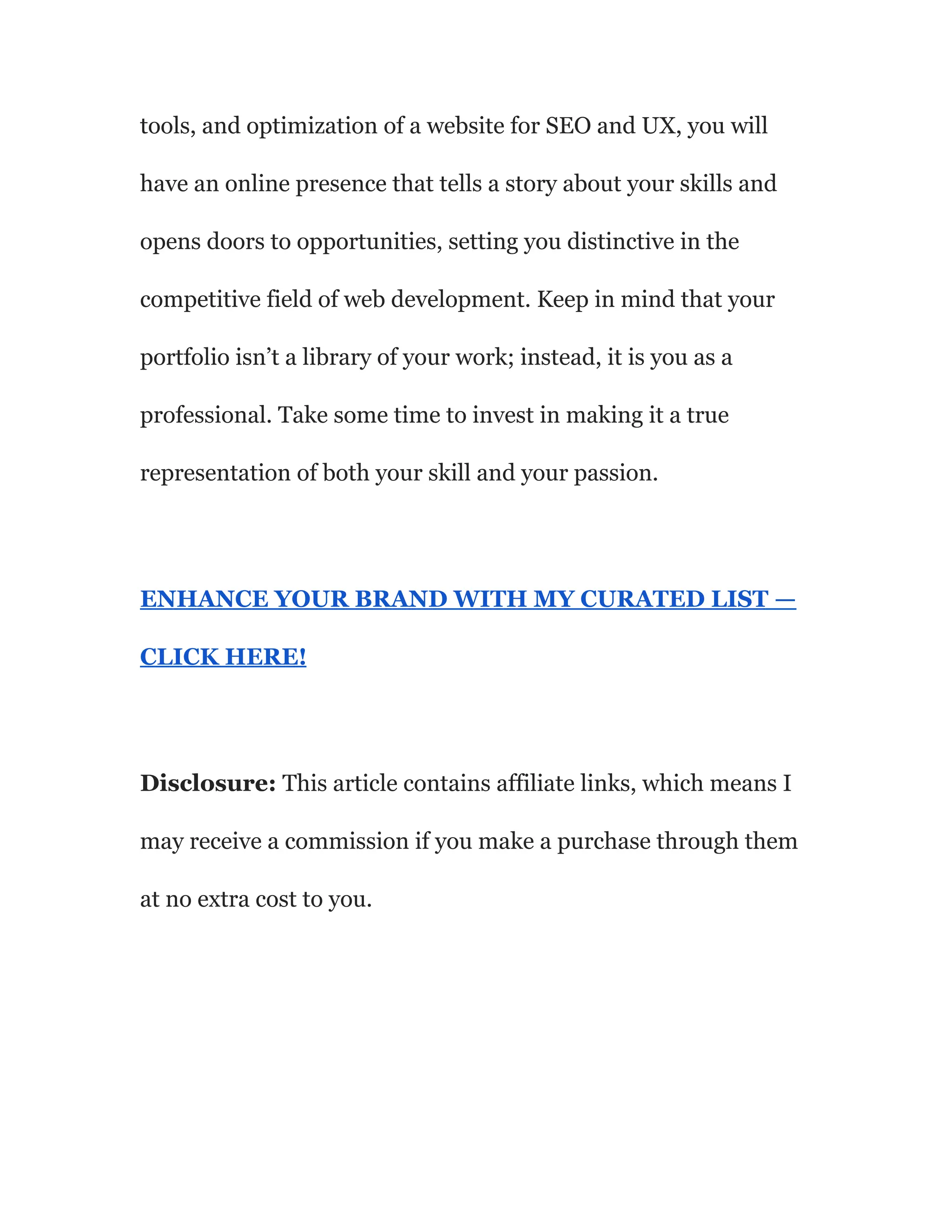 tools, and optimization of a website for SEO and UX, you will
have an online presence that tells a story about your skills and
opens doors to opportunities, setting you distinctive in the
competitive field of web development. Keep in mind that your
portfolio isn’t a library of your work; instead, it is you as a
professional. Take some time to invest in making it a true
representation of both your skill and your passion.
ENHANCE YOUR BRAND WITH MY CURATED LIST —
CLICK HERE!
Disclosure: This article contains affiliate links, which means I
may receive a commission if you make a purchase through them
at no extra cost to you.
 