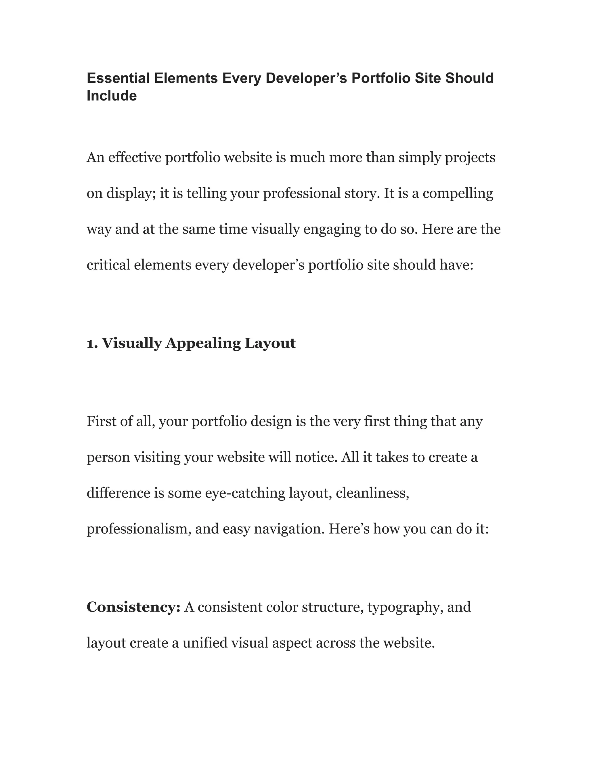 Essential Elements Every Developer’s Portfolio Site Should
Include
An effective portfolio website is much more than simply projects
on display; it is telling your professional story. It is a compelling
way and at the same time visually engaging to do so. Here are the
critical elements every developer’s portfolio site should have:
1. Visually Appealing Layout
First of all, your portfolio design is the very first thing that any
person visiting your website will notice. All it takes to create a
difference is some eye-catching layout, cleanliness,
professionalism, and easy navigation. Here’s how you can do it:
Consistency: A consistent color structure, typography, and
layout create a unified visual aspect across the website.
 