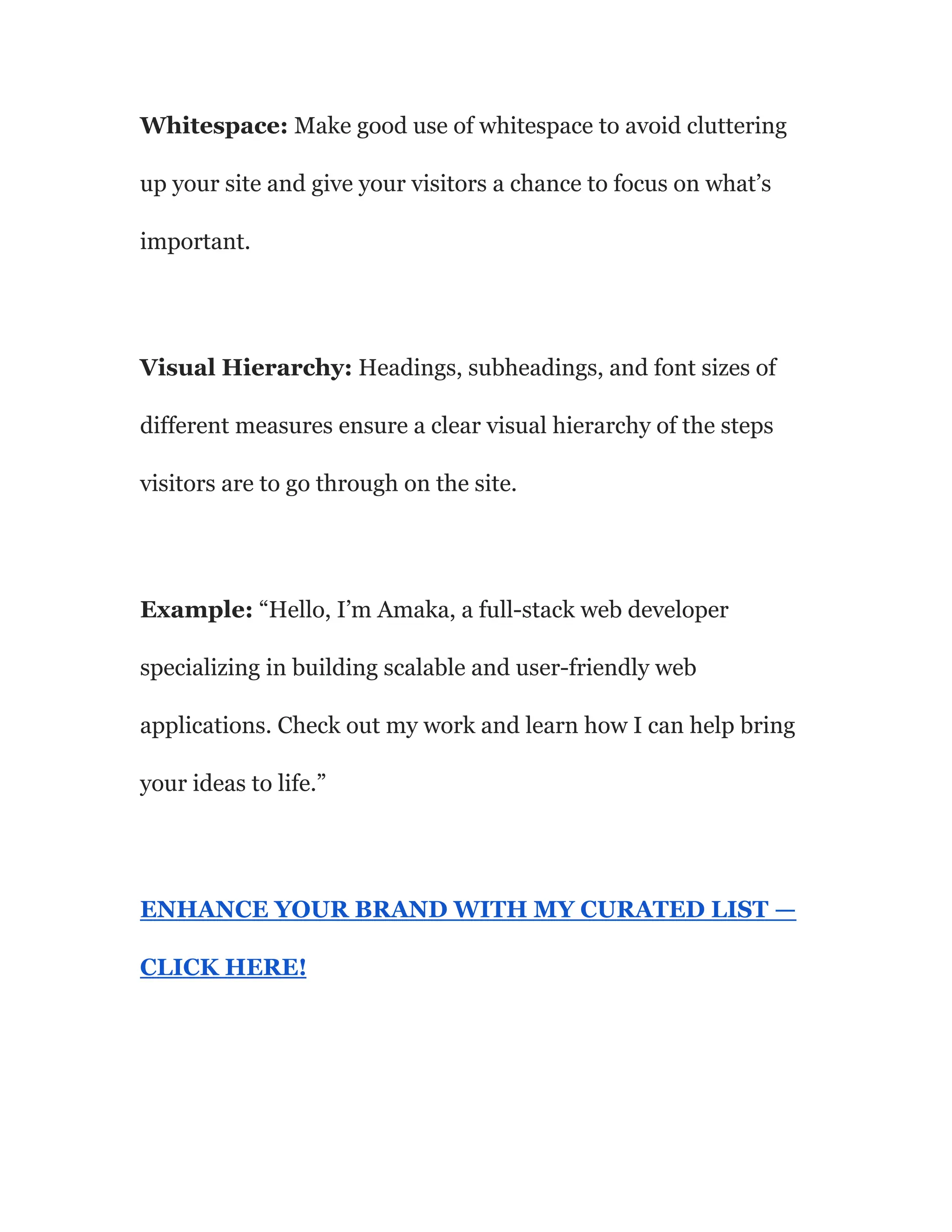 Whitespace: Make good use of whitespace to avoid cluttering
up your site and give your visitors a chance to focus on what’s
important.
Visual Hierarchy: Headings, subheadings, and font sizes of
different measures ensure a clear visual hierarchy of the steps
visitors are to go through on the site.
Example: “Hello, I’m Amaka, a full-stack web developer
specializing in building scalable and user-friendly web
applications. Check out my work and learn how I can help bring
your ideas to life.”
ENHANCE YOUR BRAND WITH MY CURATED LIST —
CLICK HERE!
 