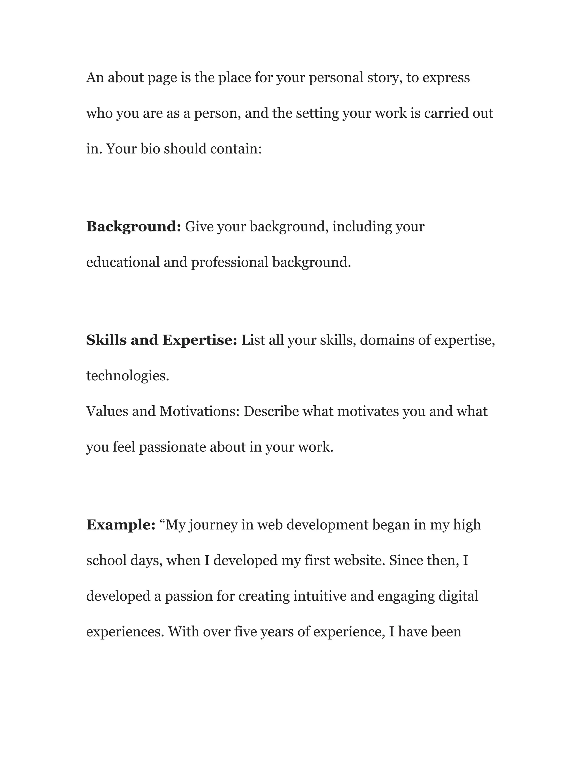 An about page is the place for your personal story, to express
who you are as a person, and the setting your work is carried out
in. Your bio should contain:
Background: Give your background, including your
educational and professional background.
Skills and Expertise: List all your skills, domains of expertise,
technologies.
Values and Motivations: Describe what motivates you and what
you feel passionate about in your work.
Example: “My journey in web development began in my high
school days, when I developed my first website. Since then, I
developed a passion for creating intuitive and engaging digital
experiences. With over five years of experience, I have been
 