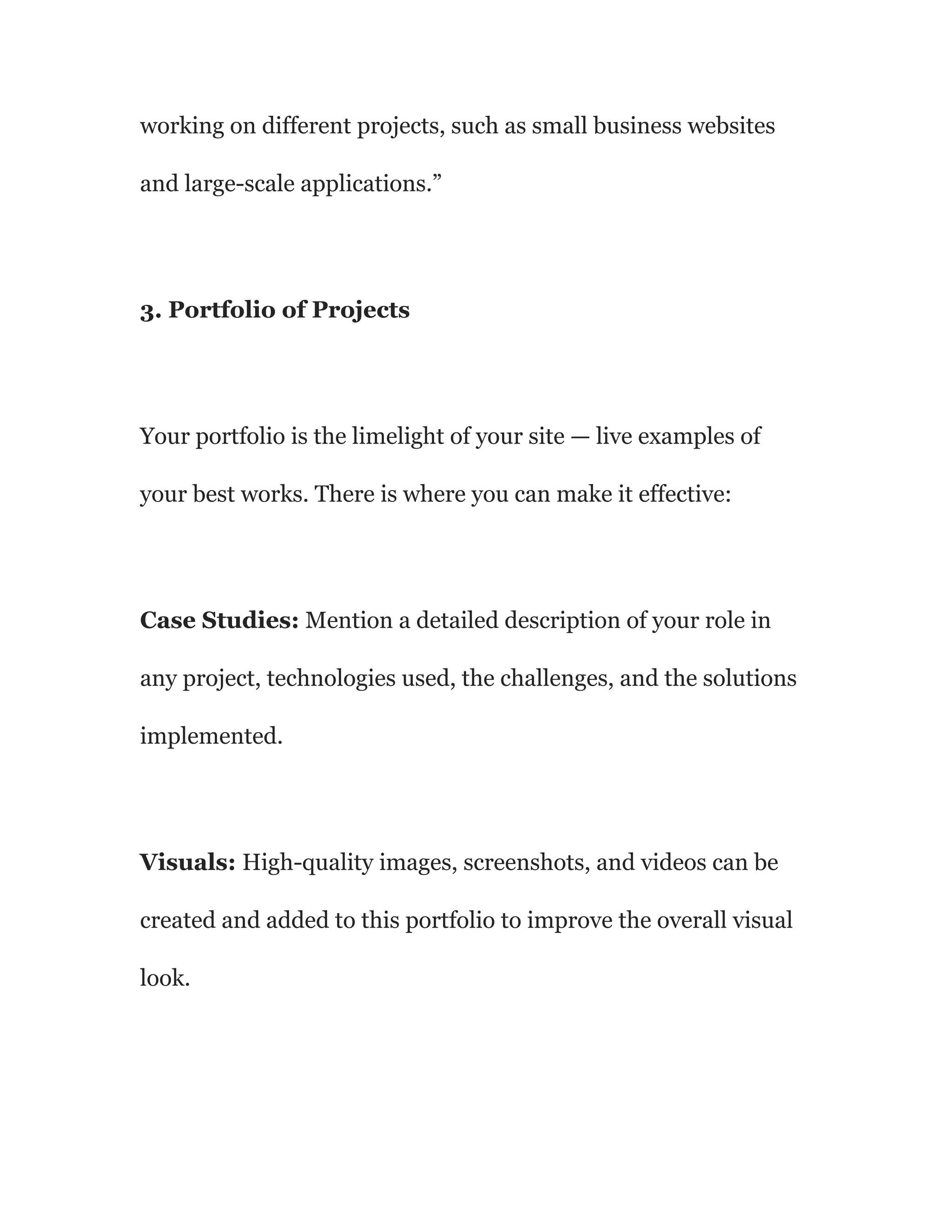 working on different projects, such as small business websites
and large-scale applications.”
3. Portfolio of Projects
Your portfolio is the limelight of your site — live examples of
your best works. There is where you can make it effective:
Case Studies: Mention a detailed description of your role in
any project, technologies used, the challenges, and the solutions
implemented.
Visuals: High-quality images, screenshots, and videos can be
created and added to this portfolio to improve the overall visual
look.
 
