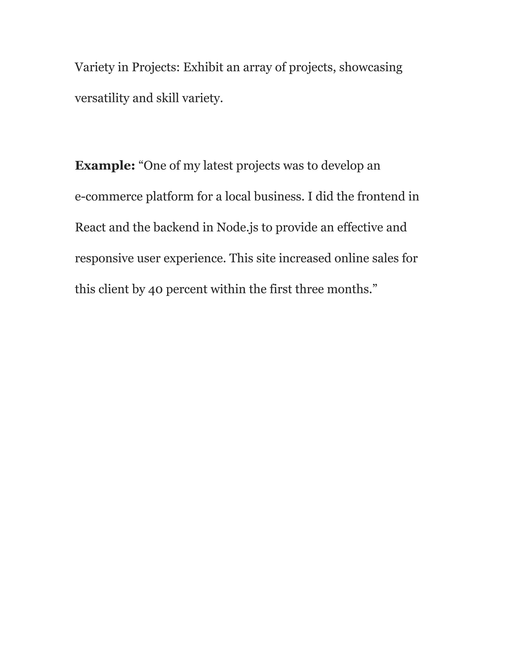 Variety in Projects: Exhibit an array of projects, showcasing
versatility and skill variety.
Example: “One of my latest projects was to develop an
e-commerce platform for a local business. I did the frontend in
React and the backend in Node.js to provide an effective and
responsive user experience. This site increased online sales for
this client by 40 percent within the first three months.”
 