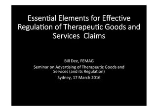 Essen%al Elements for Eﬀec%ve
Regula%on of Therapeu%c Goods and
Services Claims

Bill	Dee,	FEMAG	
Seminar	on	Adver5sing	of	Therapeu5c	Goods	and	
Services	(and	its	Regula5on)	
Sydney,	17	March	2016	
	
 
