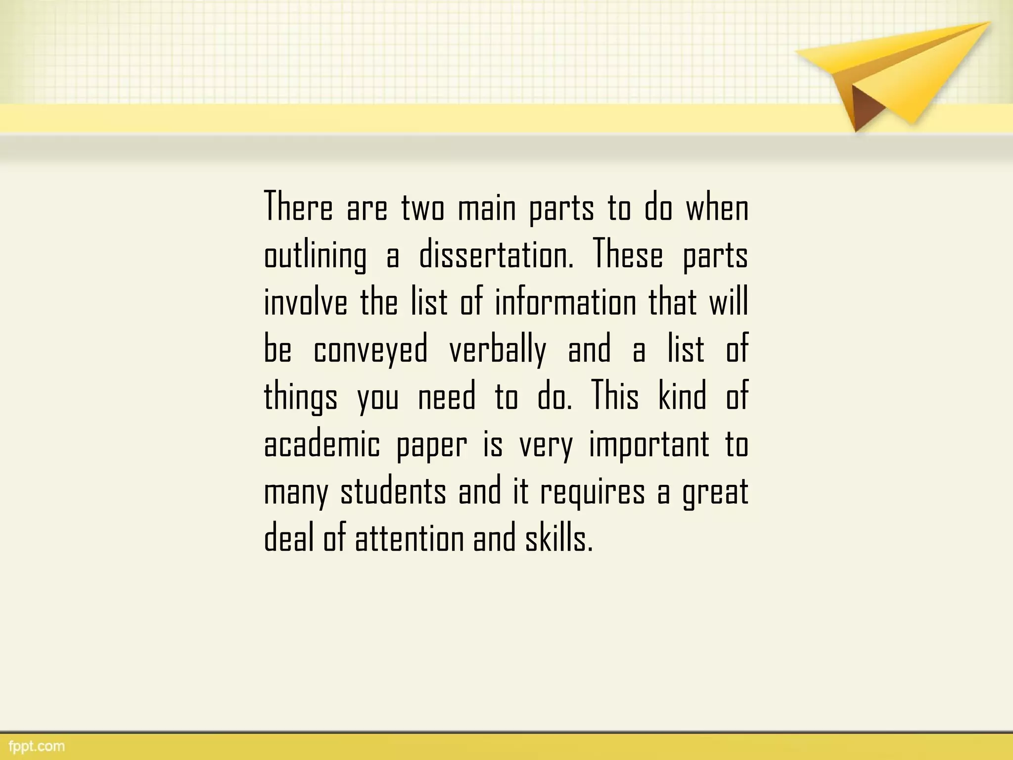 There are two main parts to do when
outlining a dissertation. These parts
involve the list of information that will
be conveyed verbally and a list of
things you need to do. This kind of
academic paper is very important to
many students and it requires a great
deal of attention and skills.
 