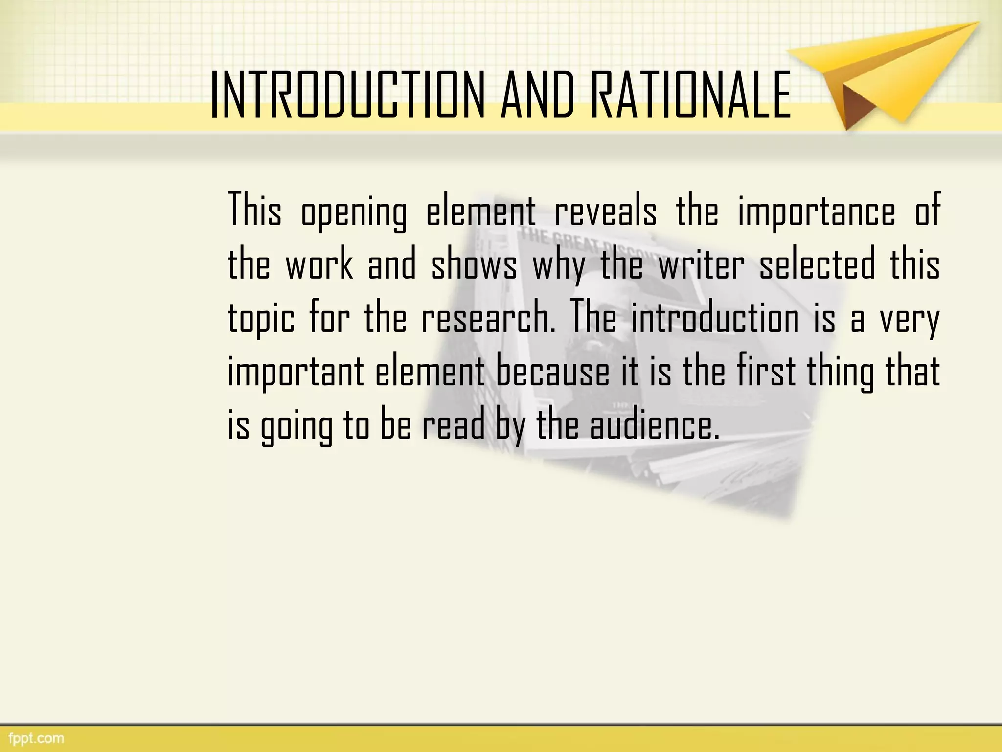 INTRODUCTION AND RATIONALE
This opening element reveals the importance of
the work and shows why the writer selected this
topic for the research. The introduction is a very
important element because it is the first thing that
is going to be read by the audience.
 