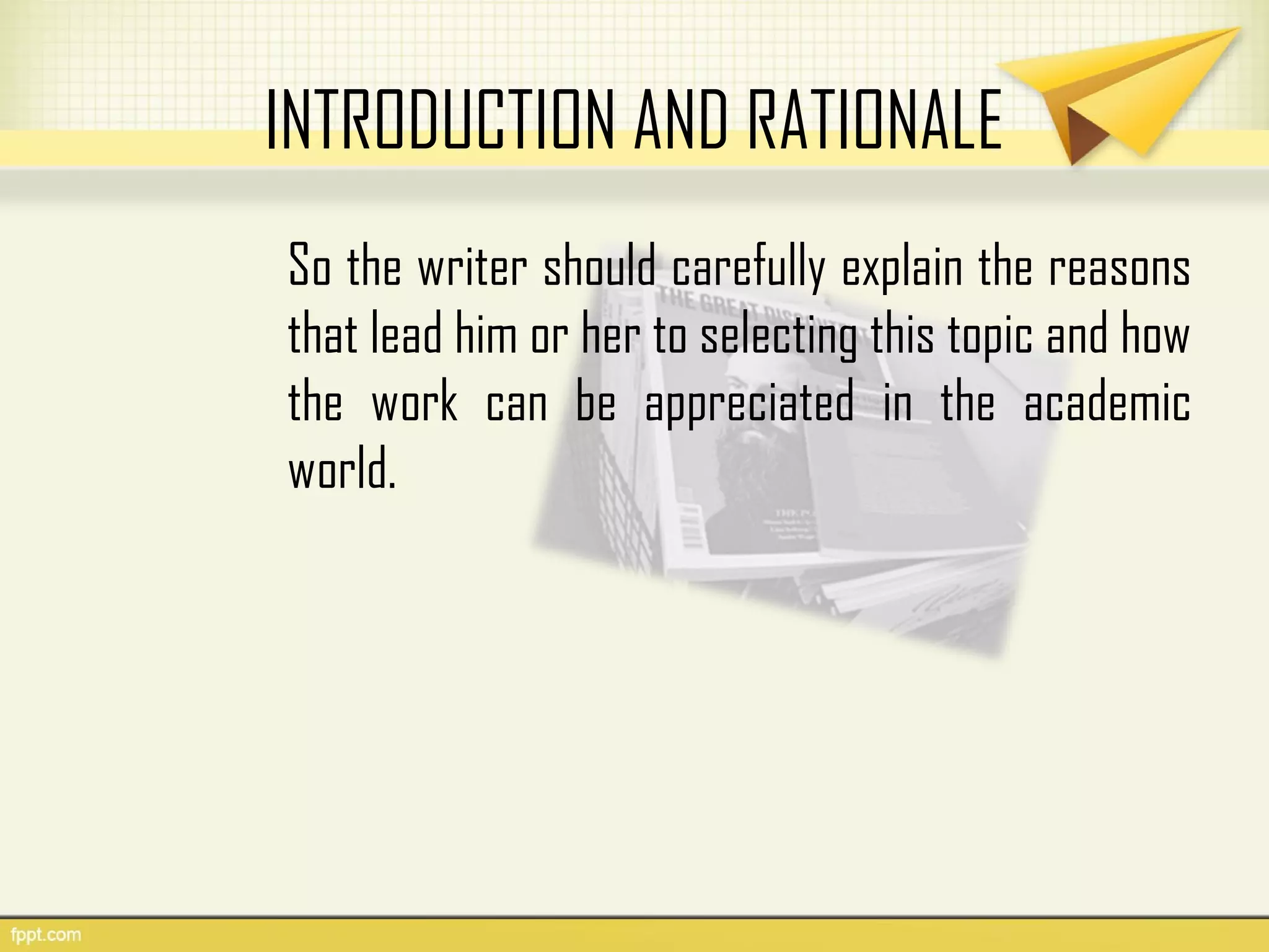 INTRODUCTION AND RATIONALE
So the writer should carefully explain the reasons
that lead him or her to selecting this topic and how
the work can be appreciated in the academic
world.
 