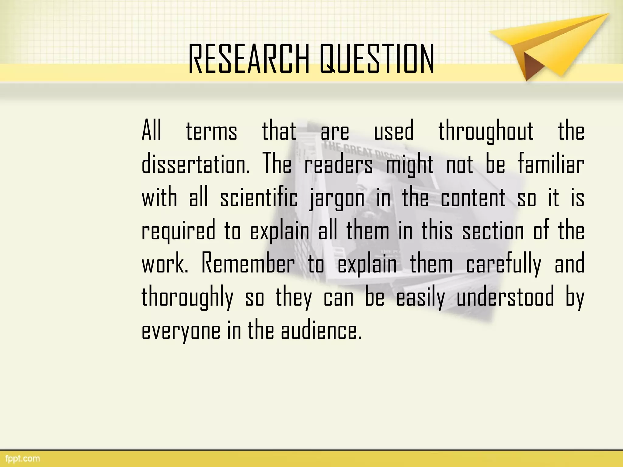 RESEARCH QUESTION
All terms that are used throughout the
dissertation. The readers might not be familiar
with all scientific jargon in the content so it is
required to explain all them in this section of the
work. Remember to explain them carefully and
thoroughly so they can be easily understood by
everyone in the audience.
 