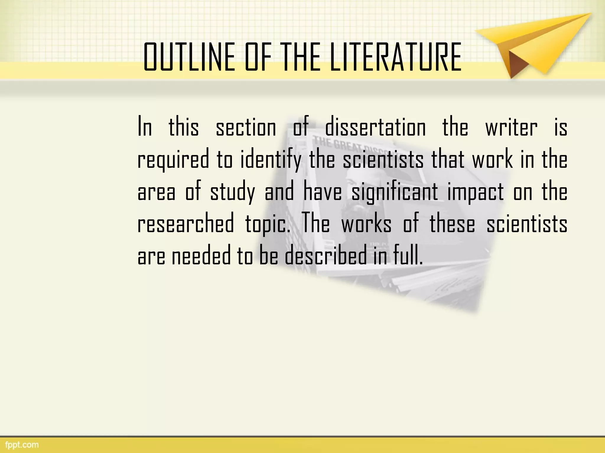 OUTLINE OF THE LITERATURE
In this section of dissertation the writer is
required to identify the scientists that work in the
area of study and have significant impact on the
researched topic. The works of these scientists
are needed to be described in full.
 