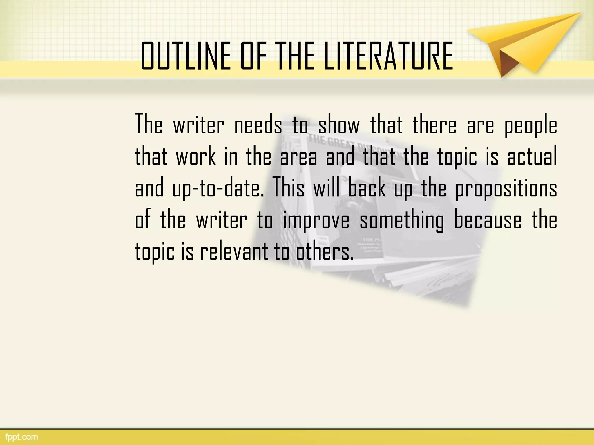 OUTLINE OF THE LITERATURE
The writer needs to show that there are people
that work in the area and that the topic is actual
and up-to-date. This will back up the propositions
of the writer to improve something because the
topic is relevant to others.
 