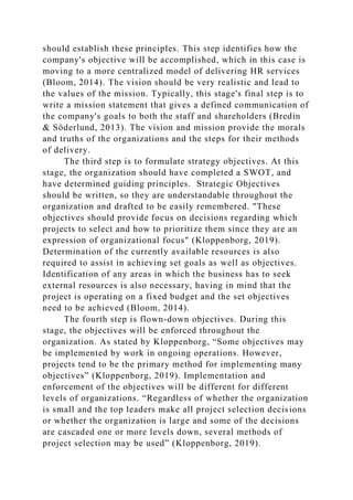 should establish these principles. This step identifies how the
company's objective will be accomplished, which in this case is
moving to a more centralized model of delivering HR services
(Bloom, 2014). The vision should be very realistic and lead to
the values of the mission. Typically, this stage's final step is to
write a mission statement that gives a defined communication of
the company's goals to both the staff and shareholders (Bredin
& Söderlund, 2013). The vision and mission provide the morals
and truths of the organizations and the steps for their methods
of delivery.
The third step is to formulate strategy objectives. At this
stage, the organization should have completed a SWOT, and
have determined guiding principles. Strategic Objectives
should be written, so they are understandable throughout the
organization and drafted to be easily remembered. "These
objectives should provide focus on decisions regarding which
projects to select and how to prioritize them since they are an
expression of organizational focus" (Kloppenborg, 2019).
Determination of the currently available resources is also
required to assist in achieving set goals as well as objectives.
Identification of any areas in which the business has to seek
external resources is also necessary, having in mind that the
project is operating on a fixed budget and the set objectives
need to be achieved (Bloom, 2014).
The fourth step is flown-down objectives. During this
stage, the objectives will be enforced throughout the
organization. As stated by Kloppenborg, “Some objectives may
be implemented by work in ongoing operations. However,
projects tend to be the primary method for implementing many
objectives” (Kloppenborg, 2019). Implementation and
enforcement of the objectives will be different for different
levels of organizations. “Regardless of whether the organization
is small and the top leaders make all project selection decisions
or whether the organization is large and some of the decisions
are cascaded one or more levels down, several methods of
project selection may be used” (Kloppenborg, 2019).
 