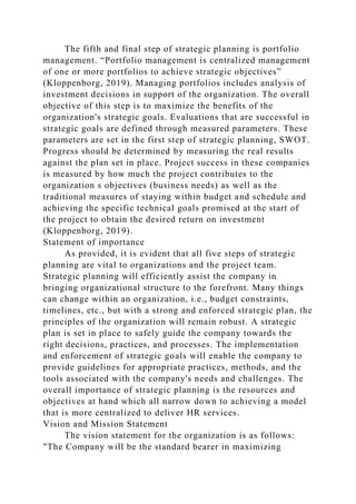The fifth and final step of strategic planning is portfolio
management. “Portfolio management is centralized management
of one or more portfolios to achieve strategic objectives”
(Kloppenborg, 2019). Managing portfolios includes analysis of
investment decisions in support of the organization. The overall
objective of this step is to maximize the benefits of the
organization's strategic goals. Evaluations that are successful in
strategic goals are defined through measured parameters. These
parameters are set in the first step of strategic planning, SWOT.
Progress should be determined by measuring the real results
against the plan set in place. Project success in these companies
is measured by how much the project contributes to the
organization s objectives (business needs) as well as the
traditional measures of staying within budget and schedule and
achieving the specific technical goals promised at the start of
the project to obtain the desired return on investment
(Kloppenborg, 2019).
Statement of importance
As provided, it is evident that all five steps of strategic
planning are vital to organizations and the project team.
Strategic planning will efficiently assist the company in
bringing organizational structure to the forefront. Many things
can change within an organization, i.e., budget constraints,
timelines, etc., but with a strong and enforced strategic plan, the
principles of the organization will remain robust. A strategic
plan is set in place to safely guide the company towards the
right decisions, practices, and processes. The implementation
and enforcement of strategic goals will enable the company to
provide guidelines for appropriate practices, methods, and the
tools associated with the company's needs and challenges. The
overall importance of strategic planning is the resources and
objectives at hand which all narrow down to achieving a model
that is more centralized to deliver HR services.
Vision and Mission Statement
The vision statement for the organization is as follows:
"The Company will be the standard bearer in maximizing
 