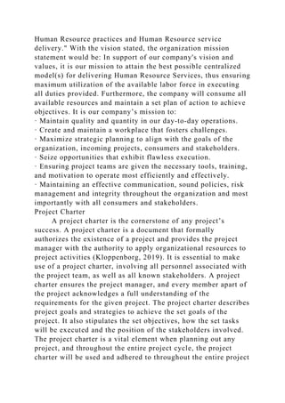 Human Resource practices and Human Resource service
delivery." With the vision stated, the organization mission
statement would be: In support of our company's vision and
values, it is our mission to attain the best possible centralized
model(s) for delivering Human Resource Services, thus ensuring
maximum utilization of the available labor force in executing
all duties provided. Furthermore, the company will consume all
available resources and maintain a set plan of action to achieve
objectives. It is our company’s mission to:
· Maintain quality and quantity in our day-to-day operations.
· Create and maintain a workplace that fosters challenges.
· Maximize strategic planning to align with the goals of the
organization, incoming projects, consumers and stakeholders.
· Seize opportunities that exhibit flawless execution.
· Ensuring project teams are given the necessary tools, training,
and motivation to operate most efficiently and effectively.
· Maintaining an effective communication, sound policies, risk
management and integrity throughout the organization and most
importantly with all consumers and stakeholders.
Project Charter
A project charter is the cornerstone of any project’s
success. A project charter is a document that formally
authorizes the existence of a project and provides the project
manager with the authority to apply organizational resources to
project activities (Kloppenborg, 2019). It is essential to make
use of a project charter, involving all personnel associated with
the project team, as well as all known stakeholders. A project
charter ensures the project manager, and every member apart of
the project acknowledges a full understanding of the
requirements for the given project. The project charter describes
project goals and strategies to achieve the set goals of the
project. It also stipulates the set objectives, how the set tasks
will be executed and the position of the stakeholders involved.
The project charter is a vital element when planning out any
project, and throughout the entire project cycle, the project
charter will be used and adhered to throughout the entire project
 