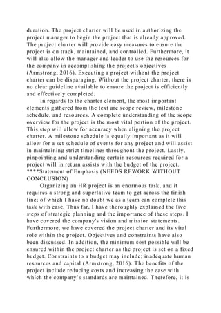 duration. The project charter will be used in authorizing the
project manager to begin the project that is already approved.
The project charter will provide easy measures to ensure the
project is on track, maintained, and controlled. Furthermore, it
will also allow the manager and leader to use the resources for
the company in accomplishing the project's objectives
(Armstrong, 2016). Executing a project without the project
charter can be disparaging. Without the project charter, there is
no clear guideline available to ensure the project is efficiently
and effectively completed.
In regards to the charter element, the most important
elements gathered from the text are scope review, milestone
schedule, and resources. A complete understanding of the scope
overview for the project is the most vital portion of the project.
This step will allow for accuracy when aligning the project
charter. A milestone schedule is equally important as it will
allow for a set schedule of events for any project and will assist
in maintaining strict timelines throughout the project. Lastly,
pinpointing and understanding certain resources required for a
project will in return assists with the budget of the project.
****Statement of Emphasis (NEEDS REWORK WITHOUT
CONCLUSION)
Organizing an HR project is an enormous task, and it
requires a strong and superlative team to get across the finish
line; of which I have no doubt we as a team can complete this
task with ease. Thus far, I have thoroughly explained the five
steps of strategic planning and the importance of these steps. I
have covered the company's vision and mission statements.
Furthermore, we have covered the project charter and its vital
role within the project. Objectives and constraints have also
been discussed. In addition, the minimum cost possible will be
ensured within the project charter as the project is set on a fixed
budget. Constraints to a budget may include; inadequate human
resources and capital (Armstrong, 2016). The benefits of the
project include reducing costs and increasing the ease with
which the company’s standards are maintained. Therefore, it is
 