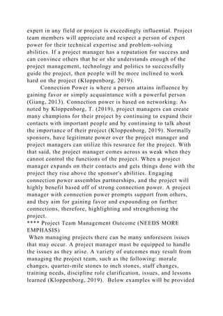 expert in any field or project is exceedingly influential. Project
team members will appreciate and respect a person of expert
power for their technical expertise and problem-solving
abilities. If a project manager has a reputation for success and
can convince others that he or she understands enough of the
project management, technology and politics to successfully
guide the project, then people will be more inclined to work
hard on the project (Kloppenborg, 2019).
Connection Power is where a person attains influence by
gaining favor or simply acquaintance with a powerful person
(Giang, 2013). Connection power is based on networking. As
noted by Kloppenborg, T. (2019), project managers can create
many champions for their project by continuing to expand their
contacts with important people and by continuing to talk about
the importance of their project (Kloppenborg, 2019). Normally
sponsors, have legitimate power over the project manager and
project managers can utilize this resource for the project. With
that said, the project manager comes across as weak when they
cannot control the functions of the project. When a project
manager expands on their contacts and gets things done with the
project they rise above the sponsor's abilities. Engaging
connection power assembles partnerships, and the project will
highly benefit based off of strong connection power. A project
manager with connection power prompts support from others,
and they aim for gaining favor and expounding on further
connections, therefore, highlighting and strengthening the
project.
**** Project Team Management Outcome (NEEDS MORE
EMPHASIS)
When managing projects there can be many unforeseen issues
that may occur. A project manager must be equipped to handle
the issues as they arise. A variety of outcomes may result from
managing the project team, such as the following: morale
changes, quarter-mile stones to inch stones, staff changes,
training needs, discipline role clarification, issues, and lessons
learned (Kloppenborg, 2019). Below examples will be provided
 