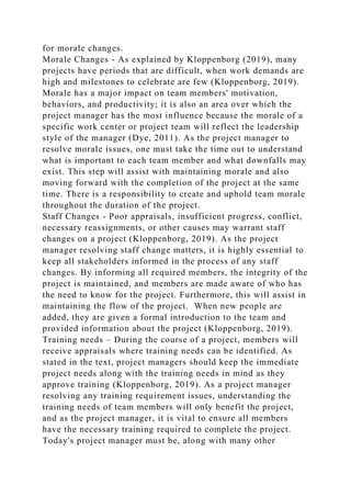 for morale changes.
Morale Changes - As explained by Kloppenborg (2019), many
projects have periods that are difficult, when work demands are
high and milestones to celebrate are few (Kloppenborg, 2019).
Morale has a major impact on team members' motivation,
behaviors, and productivity; it is also an area over which the
project manager has the most influence because the morale of a
specific work center or project team will reflect the leadership
style of the manager (Dye, 2011). As the project manager to
resolve morale issues, one must take the time out to understand
what is important to each team member and what downfalls may
exist. This step will assist with maintaining morale and also
moving forward with the completion of the project at the same
time. There is a responsibility to create and uphold team morale
throughout the duration of the project.
Staff Changes - Poor appraisals, insufficient progress, conflict,
necessary reassignments, or other causes may warrant staff
changes on a project (Kloppenborg, 2019). As the project
manager resolving staff change matters, it is highly essential to
keep all stakeholders informed in the process of any staff
changes. By informing all required members, the integrity of the
project is maintained, and members are made aware of who has
the need to know for the project. Furthermore, this will assist in
maintaining the flow of the project. When new people are
added, they are given a formal introduction to the team and
provided information about the project (Kloppenborg, 2019).
Training needs – During the course of a project, members will
receive appraisals where training needs can be identified. As
stated in the text, project managers should keep the immediate
project needs along with the training needs in mind as they
approve training (Kloppenborg, 2019). As a project manager
resolving any training requirement issues, understanding the
training needs of team members will only benefit the project,
and as the project manager, it is vital to ensure all members
have the necessary training required to complete the project.
Today's project manager must be, along with many other
 