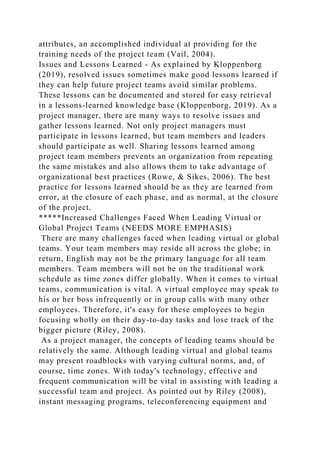 attributes, an accomplished individual at providing for the
training needs of the project team (Vail, 2004).
Issues and Lessons Learned - As explained by Kloppenborg
(2019), resolved issues sometimes make good lessons learned if
they can help future project teams avoid similar problems.
These lessons can be documented and stored for easy retrieval
in a lessons-learned knowledge base (Kloppenborg, 2019). As a
project manager, there are many ways to resolve issues and
gather lessons learned. Not only project managers must
participate in lessons learned, but team members and leaders
should participate as well. Sharing lessons learned among
project team members prevents an organization from repeating
the same mistakes and also allows them to take advantage of
organizational best practices (Rowe, & Sikes, 2006). The best
practice for lessons learned should be as they are learned from
error, at the closure of each phase, and as normal, at the closure
of the project.
*****Increased Challenges Faced When Leading Virtual or
Global Project Teams (NEEDS MORE EMPHASIS)
There are many challenges faced when leading virtual or global
teams. Your team members may reside all across the globe; in
return, English may not be the primary language for all team
members. Team members will not be on the traditional work
schedule as time zones differ globally. When it comes to virtual
teams, communication is vital. A virtual employee may speak to
his or her boss infrequently or in group calls with many other
employees. Therefore, it's easy for these employees to begin
focusing wholly on their day-to-day tasks and lose track of the
bigger picture (Riley, 2008).
As a project manager, the concepts of leading teams should be
relatively the same. Although leading virtual and global teams
may present roadblocks with varying cultural norms, and, of
course, time zones. With today's technology, effective and
frequent communication will be vital in assisting with leading a
successful team and project. As pointed out by Riley (2008),
instant messaging programs, teleconferencing equipment and
 