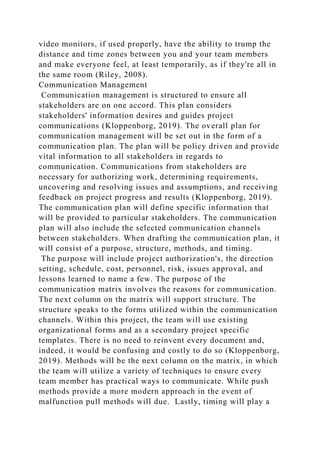 video monitors, if used properly, have the ability to trump the
distance and time zones between you and your team members
and make everyone feel, at least temporarily, as if they're all in
the same room (Riley, 2008).
Communication Management
Communication management is structured to ensure all
stakeholders are on one accord. This plan considers
stakeholders' information desires and guides project
communications (Kloppenborg, 2019). The overall plan for
communication management will be set out in the form of a
communication plan. The plan will be policy driven and provide
vital information to all stakeholders in regards to
communication. Communications from stakeholders are
necessary for authorizing work, determining requirements,
uncovering and resolving issues and assumptions, and receiving
feedback on project progress and results (Kloppenborg, 2019).
The communication plan will define specific information that
will be provided to particular stakeholders. The communication
plan will also include the selected communication channels
between stakeholders. When drafting the communication plan, it
will consist of a purpose, structure, methods, and timing.
The purpose will include project authorization's, the direction
setting, schedule, cost, personnel, risk, issues approval, and
lessons learned to name a few. The purpose of the
communication matrix involves the reasons for communication.
The next column on the matrix will support structure. The
structure speaks to the forms utilized within the communication
channels. Within this project, the team will use existing
organizational forms and as a secondary project specific
templates. There is no need to reinvent every document and,
indeed, it would be confusing and costly to do so (Kloppenborg,
2019). Methods will be the next column on the matrix, in which
the team will utilize a variety of techniques to ensure every
team member has practical ways to communicate. While push
methods provide a more modern approach in the event of
malfunction pull methods will due. Lastly, timing will play a
 