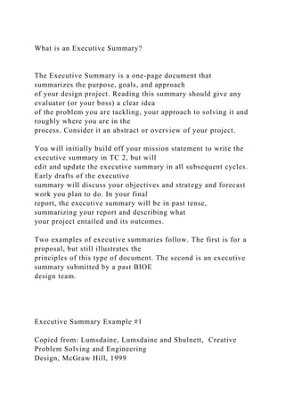 What is an Executive Summary?
The Executive Summary is a one-page document that
summarizes the purpose, goals, and approach
of your design project. Reading this summary should give any
evaluator (or your boss) a clear idea
of the problem you are tackling, your approach to solving it and
roughly where you are in the
process. Consider it an abstract or overview of your project.
You will initially build off your mission statement to write the
executive summary in TC 2, but will
edit and update the executive summary in all subsequent cycles.
Early drafts of the executive
summary will discuss your objectives and strategy and forecast
work you plan to do. In your final
report, the executive summary will be in past tense,
summarizing your report and describing what
your project entailed and its outcomes.
Two examples of executive summaries follow. The first is for a
proposal, but still illustrates the
principles of this type of document. The second is an executive
summary submitted by a past BIOE
design team.
Executive Summary Example #1
Copied from: Lumsdaine, Lumsdaine and Shulnett, Creative
Problem Solving and Engineering
Design, McGraw Hill, 1999
 