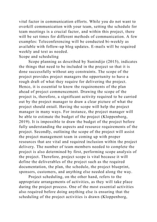 vital factor in communication efforts. While you do not want to
overkill communication with your team, setting the schedule for
team meetings is a crucial factor, and within this project, there
will be set times for different methods of communication. A few
examples: Teleconferencing will be conducted bi-weekly as
available with follow-up blog updates. E-mails will be required
weekly and text as needed.
Scope and scheduling
Scope planning as described by Sunindijo (2015), indicates
the things that need to be included in the project so that it is
done successfully without any constraints. The scope of the
project provides project managers the opportunity to have a
rough draft of what they require for delivering the project.
Hence, it is essential to know the requirements of the plan
ahead of project commencement. Drawing the scope of the
project is, therefore, a significant activity required to be carried
out by the project manager to draw a clear picture of what the
project should entail. Having the scope will help the project
manager in many ways. For instance, the project manager will
be able to estimate the budget of the project (Kloppenborg,
2019). It is impossible to draw the budget of the project before
fully understanding the aspects and resource requirements of the
project. Secondly, outlining the scope of the project will assist
the project management team in coming up with proper
resources that are vital and required inclusion within the project
delivery. The number of team members needed to complete the
project is also determined by first, performing scope analysis of
the project. Therefore, project scope is vital because it will
define the deliverables of the project such as the required
documentation, the plan, the schedule, the project blueprint,
sponsors, customers, and anything else needed along the way.
Project scheduling, on the other hand, refers to the
appropriate arrangements of activities, as they will take place
during the project process. One of the most essential activities
also required before doing anything else is ensuring that the
scheduling of the project activities is drawn (Kloppenborg,
 