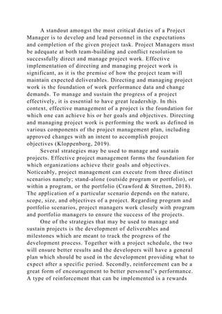 A standout amongst the most critical duties of a Project
Manager is to develop and lead personnel in the expectations
and completion of the given project task. Project Managers must
be adequate at both team-building and conflict resolution to
successfully direct and manage project work. Effective
implementation of directing and managing project work is
significant, as it is the premise of how the project team will
maintain expected deliverables. Directing and managing project
work is the foundation of work performance data and change
demands. To manage and sustain the progress of a project
effectively, it is essential to have great leadership. In this
context, effective management of a project is the foundation for
which one can achieve his or her goals and objectives. Directing
and managing project work is performing the work as defined in
various components of the project management plan, including
approved changes with an intent to accomplish project
objectives (Kloppenborg, 2019).
Several strategies may be used to manage and sustain
projects. Effective project management forms the foundation for
which organizations achieve their goals and objectives.
Noticeably, project management can execute from three distinct
scenarios namely; stand-alone (outside program or portfolio), or
within a program, or the portfolio (Crawford & Stretton, 2018).
The application of a particular scenario depends on the nature,
scope, size, and objectives of a project. Regarding program and
portfolio scenarios, project managers work closely with program
and portfolio managers to ensure the success of the projects.
One of the strategies that may be used to manage and
sustain projects is the development of deliverables and
milestones which are meant to track the progress of the
development process. Together with a project schedule, the two
will ensure better results and the developers will have a general
plan which should be used in the development providing what to
expect after a specific period. Secondly, reinforcement can be a
great form of encouragement to better personnel’s performance.
A type of reinforcement that can be implemented is a rewards
 