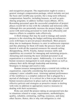 and recognition program. The organization ought to create a
general strategic compensation package, which includes not just
the basic and variable pay systems, but a long-term influence
compensation, benefits, including bonuses, as well as gain-
sharing programs, to address welfare issues (Bluen, 2013).
Rewarding personnel upon the successful completion of project
phases would fall in-line with the schedule and milestone table.
Although this can potentially increase the project budget, it will
assist with motivating personnel to work more efficiently and
improve efforts to complete tasks effectively.
A third strategy that may be used to manage and sustain
projects is the stretching the budget outfitting miscellaneous
costs with hopes to prevent project derailment. Most projects
delay due to inadequate finances to cater to unforeseen expenses
and thus planning for them will make the process faster and
furnish it with all the required resources for smooth sailing
(Kloppenborg, 2019). Finally, human resource skills and
capabilities are essential for managing and sustaining projects.
Attracting and retaining the most talented personnel in an
organization is a critical aspect. Additionally, it is crucial for
human resources management to seek unique talents as well as
enhance their skills through leadership and training.
Strategies to manage and resolve risks
Human resource management plays a central role within an
organization, especially considering that personnel are the
company’s most valuable asset. Attaining optimal performance
of the workforce is a complex endeavor that is plagued by a
myriad of challenges. It is critical for a firm to put the proper
human resource practices in place such as the adoption of
effective policies and strategies as proactive means to dealing
with risks in addition to appropriate reactive measures to
dealing with their occurrence.
Risks can entail the project taking an unexpected turn due
to situations related to scope, requirements, methodologies,
quality, schedule, estimating, staffing, resources, and many
other factors. Hence, this is why risk mitigation is vital
 