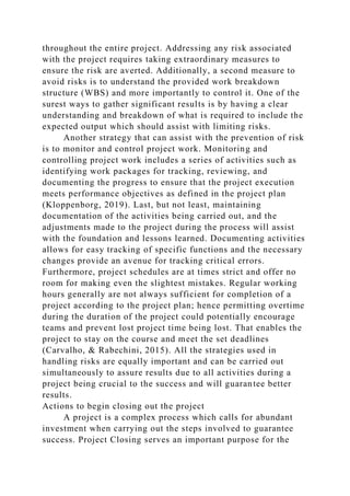 throughout the entire project. Addressing any risk associated
with the project requires taking extraordinary measures to
ensure the risk are averted. Additionally, a second measure to
avoid risks is to understand the provided work breakdown
structure (WBS) and more importantly to control it. One of the
surest ways to gather significant results is by having a clear
understanding and breakdown of what is required to include the
expected output which should assist with limiting risks.
Another strategy that can assist with the prevention of risk
is to monitor and control project work. Monitoring and
controlling project work includes a series of activities such as
identifying work packages for tracking, reviewing, and
documenting the progress to ensure that the project execution
meets performance objectives as defined in the project plan
(Kloppenborg, 2019). Last, but not least, maintaining
documentation of the activities being carried out, and the
adjustments made to the project during the process will assist
with the foundation and lessons learned. Documenting activities
allows for easy tracking of specific functions and the necessary
changes provide an avenue for tracking critical errors.
Furthermore, project schedules are at times strict and offer no
room for making even the slightest mistakes. Regular working
hours generally are not always sufficient for completion of a
project according to the project plan; hence permitting overtime
during the duration of the project could potentially encourage
teams and prevent lost project time being lost. That enables the
project to stay on the course and meet the set deadlines
(Carvalho, & Rabechini, 2015). All the strategies used in
handling risks are equally important and can be carried out
simultaneously to assure results due to all activities during a
project being crucial to the success and will guarantee better
results.
Actions to begin closing out the project
A project is a complex process which calls for abundant
investment when carrying out the steps involved to guarantee
success. Project Closing serves an important purpose for the
 