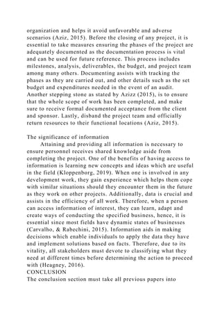 organization and helps it avoid unfavorable and adverse
scenarios (Aziz, 2015). Before the closing of any project, it is
essential to take measures ensuring the phases of the project are
adequately documented as the documentation process is vital
and can be used for future reference. This process includes
milestones, analysis, deliverables, the budget, and project team
among many others. Documenting assists with tracking the
phases as they are carried out, and other details such as the set
budget and expenditures needed in the event of an audit.
Another stepping stone as stated by Azizz (2015), is to ensure
that the whole scope of work has been completed, and make
sure to receive formal documented acceptance from the client
and sponsor. Lastly, disband the project team and officially
return resources to their functional locations (Aziz, 2015).
The significance of information
Attaining and providing all information is necessary to
ensure personnel receives shared knowledge aside from
completing the project. One of the benefits of having access to
information is learning new concepts and ideas which are useful
in the field (Kloppenborg, 2019). When one is involved in any
development work, they gain experience which helps them cope
with similar situations should they encounter them in the future
as they work on other projects. Additionally, data is crucial and
assists in the efficiency of all work. Therefore, when a person
can access information of interest, they can learn, adapt and
create ways of conducting the specified business, hence, it is
essential since most fields have dynamic states of businesses
(Carvalho, & Rabechini, 2015). Information aids in making
decisions which enable individuals to apply the data they have
and implement solutions based on facts. Therefore, due to its
vitality, all stakeholders must devote to classifying what they
need at different times before determining the action to proceed
with (Heagney, 2016).
CONCLUSION
The conclusion section must take all previous papers into
 