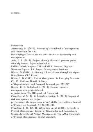 account.
References
Armstrong, M. (2016). Armstrong's Handbook of management
and leadership for HR:
Developing effective people skills for better leadership and
management.
Aziz, E. E. (2015). Project closing: the small process group
with big impact. Paper presented at
PMI® Global Congress 2015—EMEA, London, England.
Newtown Square, PA: Project Management Institute.
Bloom, D. (2014). Achieving HR excellence through six sigma.
Boca Raton: CRC Press.
Bluen, S. D. (2013). Talent Management in Emerging Markets.
Ch. 12: Unilever Brazil: A Story
of Organizational and Personal Renewal, pp. 273-297
Bredin, K., & Söderlund, J. (2013). Human resource
management in project-based
organizations: The HR quadriad framework.
Carvalho, M. M. D., & Rabechini Junior, R. (2015). Impact of
risk management on project
performance: the importance of soft skills. International Journal
of Production Research, 53(2), 321-340.
Crawford, L. H., BA, H., &Stretton, A. M. (2018). A Guide to
Project Management: Bodies of Knowledge and Competency
Standards in Global Project Management. The AMA Handbook
of Project Management, Global standard.
 