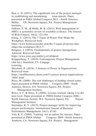 Dye, L. D. (2011). The significant role of the project manager
in establishing and maintaining team morale. Paper
presented at PMI® Global Congress 2011—North America,
Dallas, TX. Newtown Square, PA: Project Management
Institute.
Falkner, E. M., & Hiebl, M. R. (2015). Risk management in
SMEs: a systematic review of available evidence. The Journal
of Risk Finance, 16(2), 122-144.
Giang, V. (2013). The 7 Types of Power That Shape the
Workplace. Retrieved from
https://www.businessinsider.com/the-7-types-of-power-that-
shape-the-workplace-2013-7
Heagney, J. (2016). Fundamentals of project management.
Amacom. Retrieved from
https://www.jstor.org/stable/j.ctt1d2dpw4
Kloppenborg, T. (2019). Contemporary Project Management.
(4th Ed.). Stamford, CT: Cengage
Learning.
Merchant, P. (2018). 5 Sources of Power in Organizations.
Retrieved from
https://smallbusiness.chron.com/5-sources-power-organizations-
14467.html
Riley, M. (2008). The real challenges of leading virtual teams.
Paper presented at PMI® Global Congress 2008—North
America, Denver, CO. Newtown Square, PA: Project
Management Institute.
Rowe, S. F. & Sikes, S. (2006). Lessons learned: taking it to the
next level. Paper presented at PMI® Global Congress 2006—
North America, Seattle, WA. Newtown Square, PA: Project
Management Institute.
Sunindijo, R. Y. (2015). Project manager skills for improving
project performance. International Journal of Business
Performance Management, 16(1), 67-83.
Vail, R. E. (2004). Training: not an option for success. Paper
presented at PMI® Global Congress 2004—North America,
Anaheim, CA. Newtown Square, PA: Project Management
 
