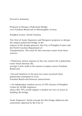 Executive Summary
Proposal to Design a Pedestrian Bridge
over Freedom Boulevard at Morningdale Avenue
Pumpkin Center, North Carolina
The firm of Acme Engineers and Designers proposes to design
the subject pedestrian bridge at the
request of the design sponsors, the City of Pumpkin Center and
the North Carolina Department of
Transportation. The need for this structure comes from three
sources:
• Numerous citizen requests to the city council for a pedestrian
route which shortens the
average I-mile walk to the nearest overpass across Freedom
Boulevard
• Several fatalities in the past two years occurred when
pedestrians attempted to cross
Freedom Boulevard between intersections
• An independent random survey of 250 citizens of Pumpkin
Center by ACME engineers
shows that 78% would support a modest tax levy to assist in
building the bridge
Acme Engineers' initial concept for this bridge addresses the
constraints imposed by the City of
 