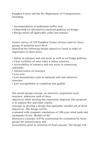 Pumpkin Center and the NC Department of Transportation,
including:
• Accommodation of pedestrian traffic only
• Chain-link (or alternative) enclosed pathway on bridge
• Design meets all applicable codes and statutes
Acme's survey of 250 Pumpkin Center citizens and two focus
groups of potential users have
identified the following design objectives listed in order of
importance to these users:
• Safety in entrance and exit areas as well as on bridge pathway.
• Clear visibility of users (also a safety concern).
• Accessibility of entrance and exit areas to connecting
sidewalks.
• Attractiveness of structure.
• Low cost.
• Low maintenance costs to maintain safe and attractive
structure.
• Low susceptibility to vandalism and graffiti.
Our initial design concept, an attractive suspension-style
structure, addresses each of these
objectives while meeting the constraints imposed. Our proposal
is to explore this and other similar
concepts to develop a design that optimally satisfies all of these
objectives. The design will be
evaluated with computer simulations of 100-year wind loads and
earthquake levels. Models of the
alternative concepts will be constructed for evaluation by focus
groups for attractiveness and
accessibility prior to selection of final concept. The design will
 