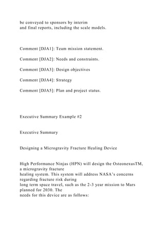 be conveyed to sponsors by interim
and final reports, including the scale models.
Comment [DJA1]: Team mission statement.
Comment [DJA2]: Needs and constraints.
Comment [DJA3]: Design objectives
Comment [DJA4]: Strategy
Comment [DJA5]: Plan and project status.
Executive Summary Example #2
Executive Summary
Designing a Microgravity Fracture Healing Device
High Performance Ninjas (HPN) will design the OsteonexusTM,
a microgravity fracture
healing system. This system will address NASA’s concerns
regarding fracture risk during
long term space travel, such as the 2-3 year mission to Mars
planned for 2030. The
needs for this device are as follows:
 