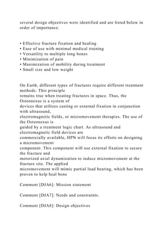 several design objectives were identified and are listed below in
order of importance:
• Effective fracture fixation and healing
• Ease of use with minimal medical training
• Versatility to multiple long bones
• Minimization of pain
• Maximization of mobility during treatment
• Small size and low weight
On Earth, different types of fractures require different treatment
methods. This principle
remains true when treating fractures in space. Thus, the
Osteonexus is a system of
devices that utilizes casting or external fixation in conjunction
with ultrasound,
electromagnetic fields, or micromovement therapies. The use of
the Osteonexus is
guided by a treatment logic chart. As ultrasound and
electromagnetic field devices are
commercially available, HPN will focus its efforts on designing
a micromovement
component. This component will use external fixation to secure
the fracture and
motorized axial dynamization to induce micromovement at the
fracture site. The applied
micromovement will mimic partial load bearing, which has been
proven to help heal bone
Comment [DJA6]: Mission statement
Comment [DJA7]: Needs and constraints.
Comment [DJA8]: Design objectives
 
