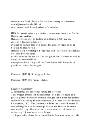 fractures on Earth. Such a device is necessary as a fracture
would jeopardize the life of
an astronaut and the objectives of a mission.
HPN has constructed a preliminary aluminum prototype for the
Osteonexus Active
Dynamizer and will be testing it in Spring 2006. We are
currently devising a fracture
evaluation system that will assess the effectiveness of bone
healing by monitoring
stresses on the prototype. Frequency and finite element analyses
will also be conducted
to characterize the device. The design of the Osteonexus will be
improved and modified
throughout the testing, and the final device will be made of
plastic to reduce the weight.
Comment [DJA9]: Strategy and plan.
Comment [DJA10]: Project status.
Executive Summary
A centralized model of delivering HR services
This project entails the establishment of a project team and
project phases needed to initiate changes for a more centralized
model of delivering Human Resource (HR) services for Holman
Enterprises, LLC. The Company will be the standard bearer in
maximizing Human Resource practices and Human Resource
service delivery. The needs for a more centralized model of
delivering HR services are as follows:
· HR generalists have been embedded in business units over the
 