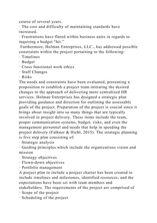 course of several years.
· The cost and difficulty of maintaining standards have
increased.
· Frustrations have flared within business units in regards to
inquiring a budget “hit.”
Furthermore, Holman Enterprises, LLC., has addressed possible
constraints within the project pertaining to the following:
· Timelines
· Budget
· Cross functional work ethics
· Staff Changes
· Risks
The needs and constraints have been evaluated, presenting a
proposition to establish a project team initiating the desired
changes to the approach of delivering more centralized HR
services. Holman Enterprises has designed a strategic plan
providing guidance and direction for outlining the assessable
goals of the project. Preparation of the project is crucial since it
brings about insight into so many things that are typically
involved in project delivery. These items include the team,
proper communication systems, budget, risks, and even the
management personnel and needs that help in speeding the
project delivery (Falkner & Hiebl, 2015). The strategic planning
is five step plan consisting of:
· Strategic analysis
· Guiding principles which include the organizations vision and
mission
· Strategy objectives
· Flown-down objectives
· Portfolio management
A project plan to include a project charter has been created to
include timelines and milestones, identified resources, and the
expectations have been set with team members and
stakeholders. The requirements of the project are comprised of
· Scope of the project
· Scheduling of the project
 
