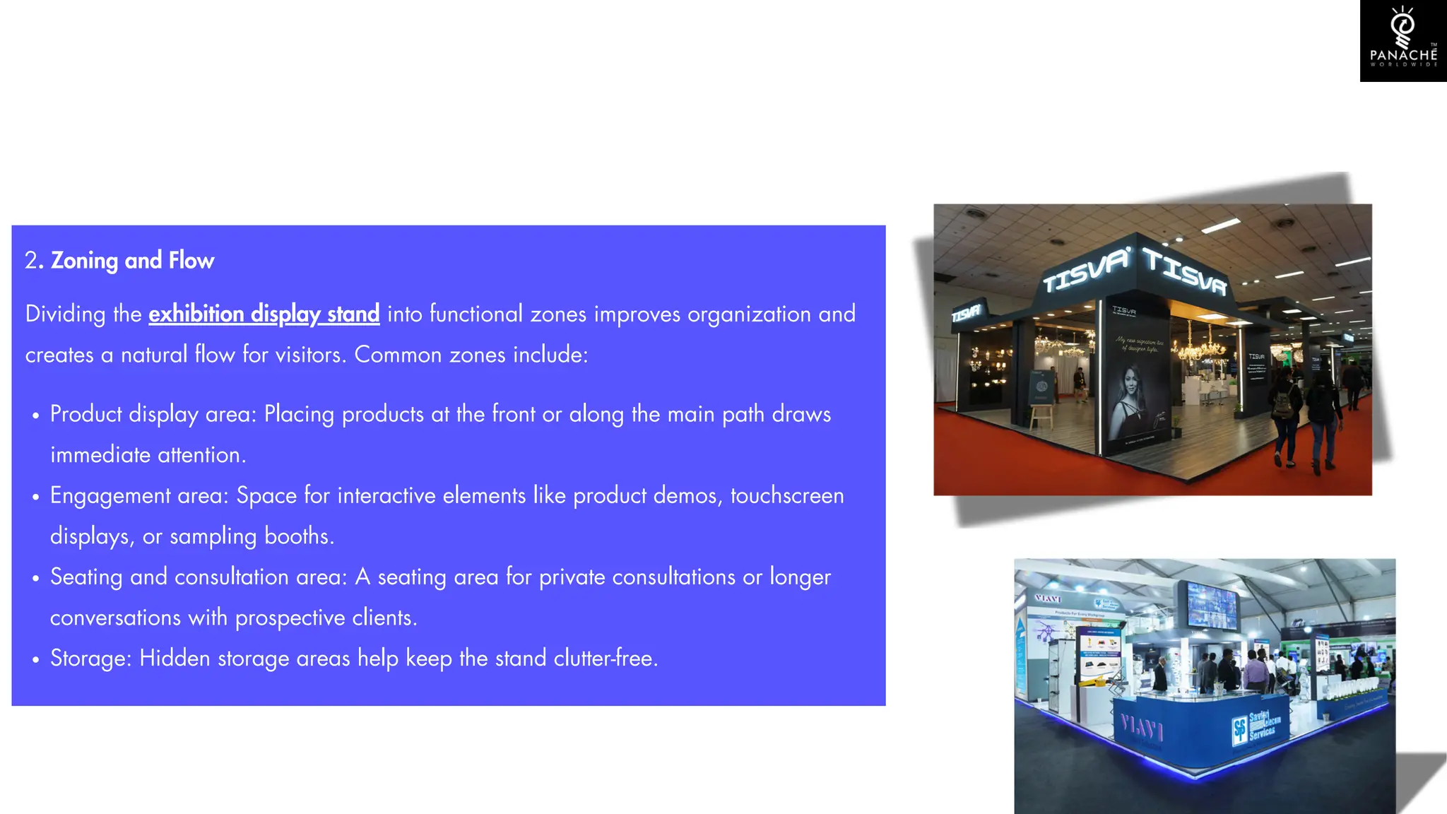 2. Zoning and Flow
Dividing the exhibition display stand into functional zones improves organization and
creates a natural flow for visitors. Common zones include:
Product display area: Placing products at the front or along the main path draws
immediate attention.
Engagement area: Space for interactive elements like product demos, touchscreen
displays, or sampling booths.
Seating and consultation area: A seating area for private consultations or longer
conversations with prospective clients.
Storage: Hidden storage areas help keep the stand clutter-free.
 