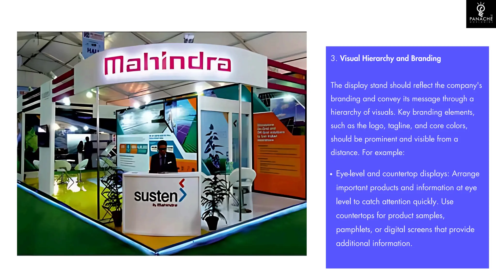 3. Visual Hierarchy and Branding
The display stand should reflect the company's
branding and convey its message through a
hierarchy of visuals. Key branding elements,
such as the logo, tagline, and core colors,
should be prominent and visible from a
distance. For example:
Eye-level and countertop displays: Arrange
important products and information at eye
level to catch attention quickly. Use
countertops for product samples,
pamphlets, or digital screens that provide
additional information.
 