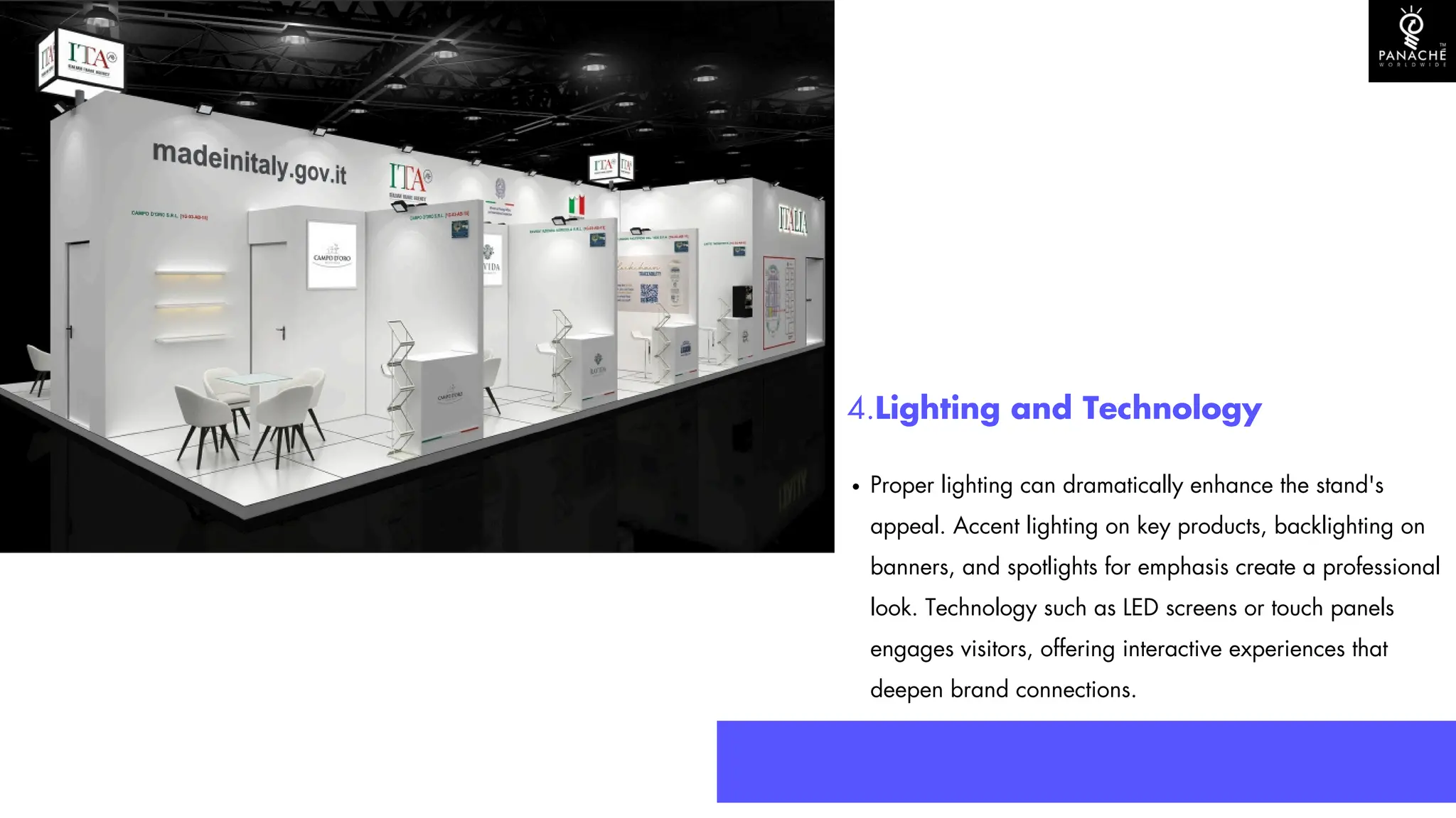 4.Lighting and Technology
Proper lighting can dramatically enhance the stand's
appeal. Accent lighting on key products, backlighting on
banners, and spotlights for emphasis create a professional
look. Technology such as LED screens or touch panels
engages visitors, offering interactive experiences that
deepen brand connections.
 