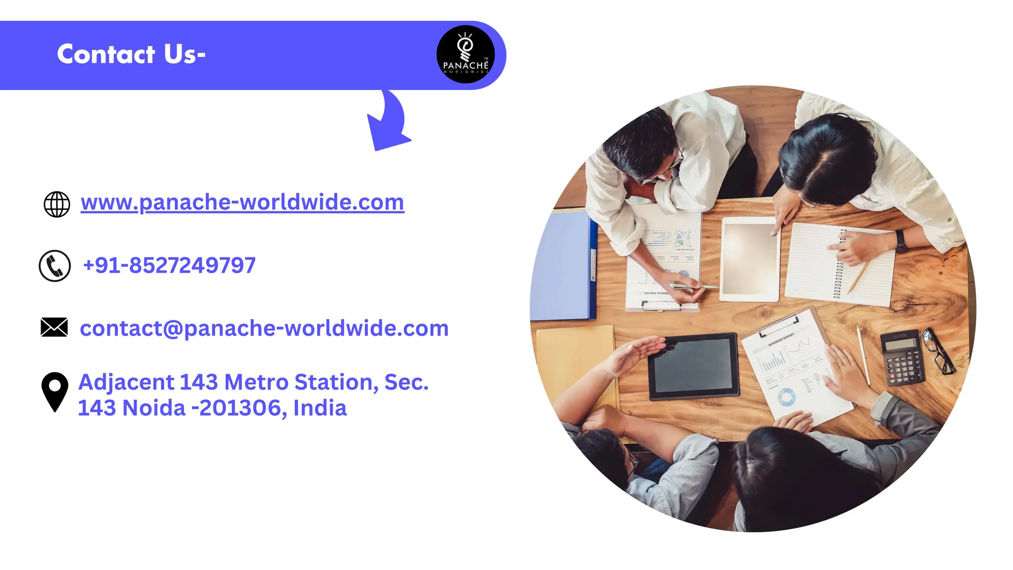 Contact Us-
www.panache-worldwide.com
+91-8527249797
contact@panache-worldwide.com
Adjacent 143 Metro Station, Sec.
143 Noida -201306, India
 