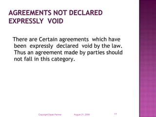 There are Certain agreements which have
been expressly declared void by the law.
Thus an agreement made by parties should
not fall in this category.

Copyright Dipak Parmar

August 21, 2009

17

 