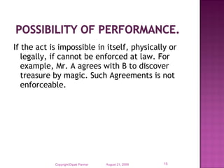 If the act is impossible in itself, physically or
legally, if cannot be enforced at law. For
example, Mr. A agrees with B to discover
treasure by magic. Such Agreements is not
enforceable.

Copyright Dipak Parmar

August 21, 2009

15

 